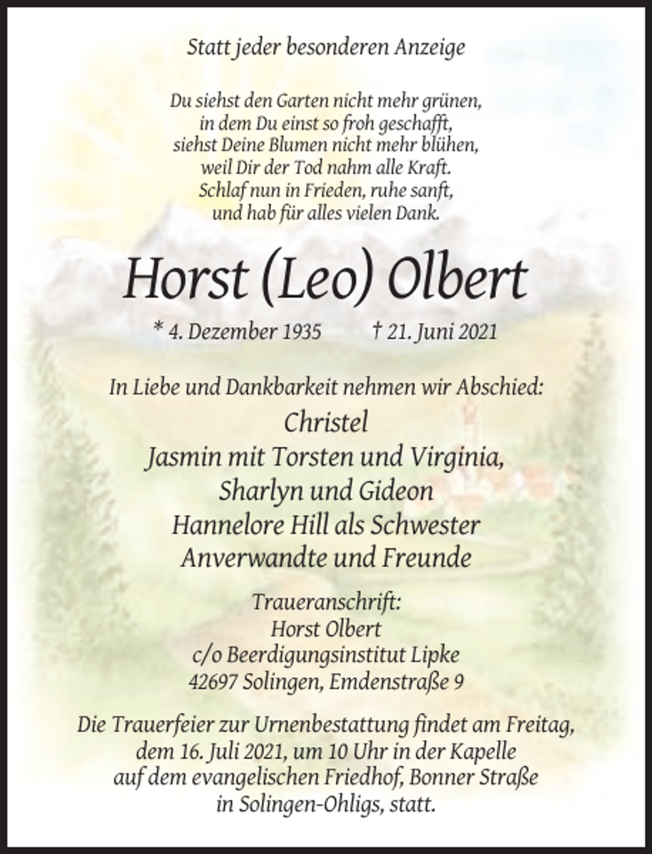 <p>Statt jeder besonderen Anzeige<br />Du siehst den Garten nicht mehr grünen,<br />in dem Du einst so froh geschafft,<br />siehst Deine Blumen nicht mehr blühen,<br />weil Dir der Tod nahm alle Kraft.<br />Schlaf nun in Frieden, ruhe sanft,<br />und hab für alles vielen Dank.</p><p>Horst (Leo) Olbert<br />* 4. Dezember 1935</p><p>† 21. Juni 2021</p><p>In Liebe und Dankbarkeit nehmen wir Abschied:</p><p>Christel<br />Jasmin mit Torsten und Virginia,<br />Sharlyn und Gideon<br />Hannelore Hill als Schwester<br />Anverwandte und Freunde<br />Traueranschrift:<br />Horst Olbert<br />c/o Beerdigungsinstitut Lipke<br />42697 Solingen, Emdenstraße 9<br />Die Trauerfeier zur Urnenbestattung findet am Freitag,<br />dem 16. Juli 2021, um 10 Uhr in der Kapelle<br />auf dem evangelischen Friedhof, Bonner Straße<br />in Solingen-Ohligs, statt.</p>