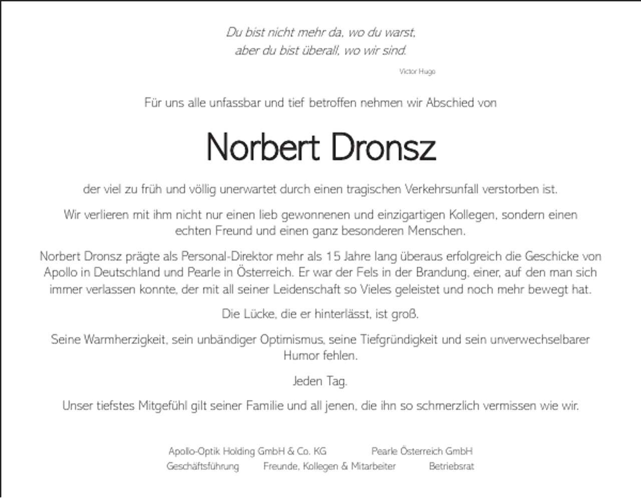 <p>Du bist nicht mehr da, wo du warst,<br />aber du bist überall, wo wir sind.<br />Victor Hugo</p><p>Für uns alle unfassbar und tief betroffen nehmen wir Abschied von</p><p>Norbert Dronsz<br />der viel zu früh und völlig unerwartet durch einen tragischen Verkehrsunfall verstorben ist.<br />Wir verlieren mit ihm nicht nur einen lieb gewonnenen und einzigartigen Kollegen, sondern einen<br />echten Freund und einen ganz besonderen Menschen.<br />Norbert Dronsz prägte als Personal-Direktor mehr als 15 Jahre lang überaus erfolgreich die Geschicke von<br />Apollo in Deutschland und Pearle in Österreich. Er war der Fels in der Brandung, einer, auf den man sich<br />immer verlassen konnte, der mit all seiner Leidenschaft so Vieles geleistet und noch mehr bewegt hat.<br />Die Lücke, die er hinterlässt, ist groß.<br />Seine Warmherzigkeit, sein unbändiger Optimismus, seine Tiefgründigkeit und sein unverwechselbarer<br />Humor fehlen.<br />Jeden Tag.<br />Unser tiefstes Mitgefühl gilt seiner Familie und all jenen, die ihn so schmerzlich vermissen wie wir.<br />Apollo-Optik Holding GmbH &amp; Co. KG<br />Pearle Österreich GmbH<br />Geschäftsführung<br />Freunde, Kollegen &amp; Mitarbeiter<br />Betriebsrat</p>