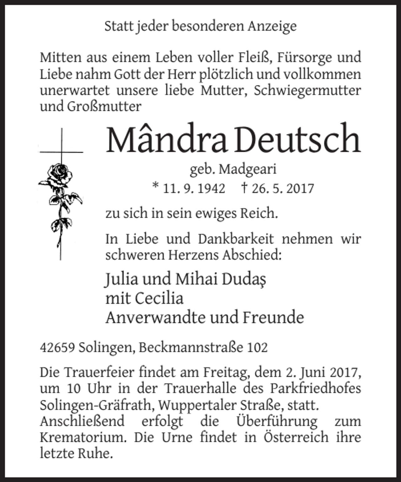 <p>Statt jeder besonderen Anzeige<br />Mitten aus einem Leben voller Fleiß, Fürsorge und<br />Liebe nahm Gott der Herr plötzlich und vollkommen<br />unerwartet unsere liebe Mutter, Schwiegermutter<br />und Großmutter</p><p>Mândra Deutsch<br />geb. Madgeari<br />* 11. 9. 1942 † 26. 5. 2017<br />zu sich in sein ewiges Reich.<br />In Liebe und Dankbarkeit nehmen wir<br />schweren Herzens Abschied:</p><p>Julia und Mihai Duda¸s<br />mit Cecilia<br />Anverwandte und Freunde<br />42659 Solingen, Beckmannstraße 102<br />Die Trauerfeier findet am Freitag, dem 2. Juni 2017,<br />um 10 Uhr in der Trauerhalle des Parkfriedhofes<br />Solingen-Gräfrath, Wuppertaler Straße, statt.<br />Anschließend erfolgt die Überführung zum<br />Krematorium. Die Urne findet in Österreich ihre<br />letzte Ruhe.</p>