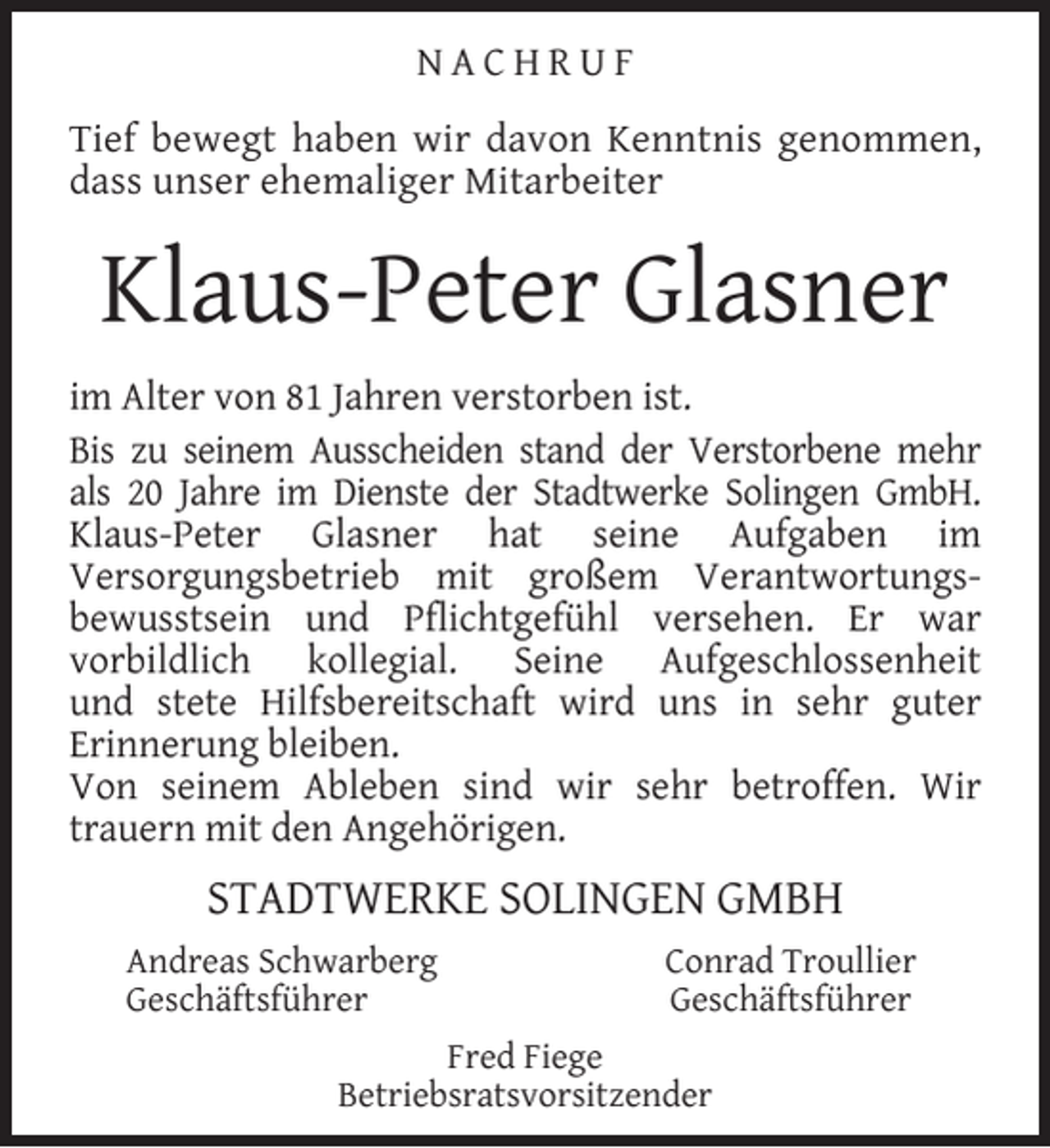 <p>NACHRUF<br />Tief bewegt haben wir davon Kenntnis genommen,<br />dass unser ehemaliger Mitarbeiter</p><p>Klaus-Peter Glasner<br />im Alter von 81 Jahren verstorben ist.<br />Bis zu seinem Ausscheiden stand der Verstorbene mehr<br />als 20 Jahre im Dienste der Stadtwerke Solingen GmbH.<br />Klaus-Peter Glasner hat seine Aufgaben im<br />Versorgungsbetrieb mit großem Verantwortungsbewusstsein und Pﬂichtgefühl versehen. Er war<br />vorbildlich kollegial. Seine Aufgeschlossenheit<br />und stete Hilfsbereitschaft wird uns in sehr guter<br />Erinnerung bleiben.<br />Von seinem Ableben sind wir sehr betroffen. Wir<br />trauern mit den Angehörigen.</p><p>STADTWERKE SOLINGEN GMBH<br />Andreas Schwarberg<br />Geschäftsführer</p><p>Conrad Troullier<br />Geschäftsführer</p><p>Fred Fiege<br />Betriebsratsvorsitzender</p>