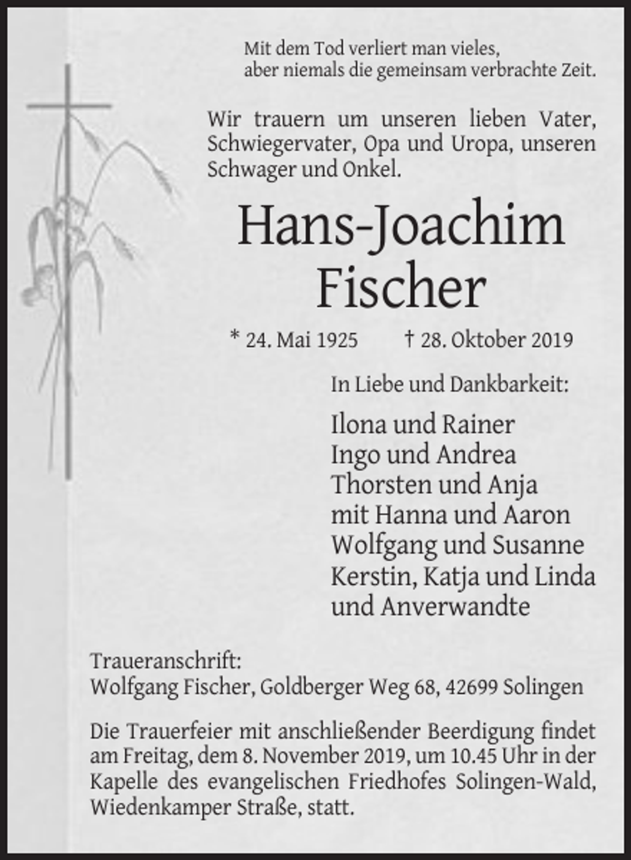 <p>Mit dem Tod verliert man vieles,<br />aber niemals die gemeinsam verbrachte Zeit.</p><p>Wir trauern um unseren lieben Vater,<br />Schwiegervater, Opa und Uropa, unseren<br />Schwager und Onkel.</p><p>Hans-Joachim<br />Fischer<br />* 24. Mai 1925</p><p>† 28. Oktober 2019</p><p>In Liebe und Dankbarkeit:</p><p>Ilona und Rainer<br />Ingo und Andrea<br />Thorsten und Anja<br />mit Hanna und Aaron<br />Wolfgang und Susanne<br />Kerstin, Katja und Linda<br />und Anverwandte<br />Traueranschrift:<br />Wolfgang Fischer, Goldberger Weg 68, 42699 Solingen<br />Die Trauerfeier mit anschließender Beerdigung findet<br />am Freitag, dem 8. November 2019, um 10.45 Uhr in der<br />Kapelle des evangelischen Friedhofes Solingen-Wald,<br />Wiedenkamper Straße, statt.</p>