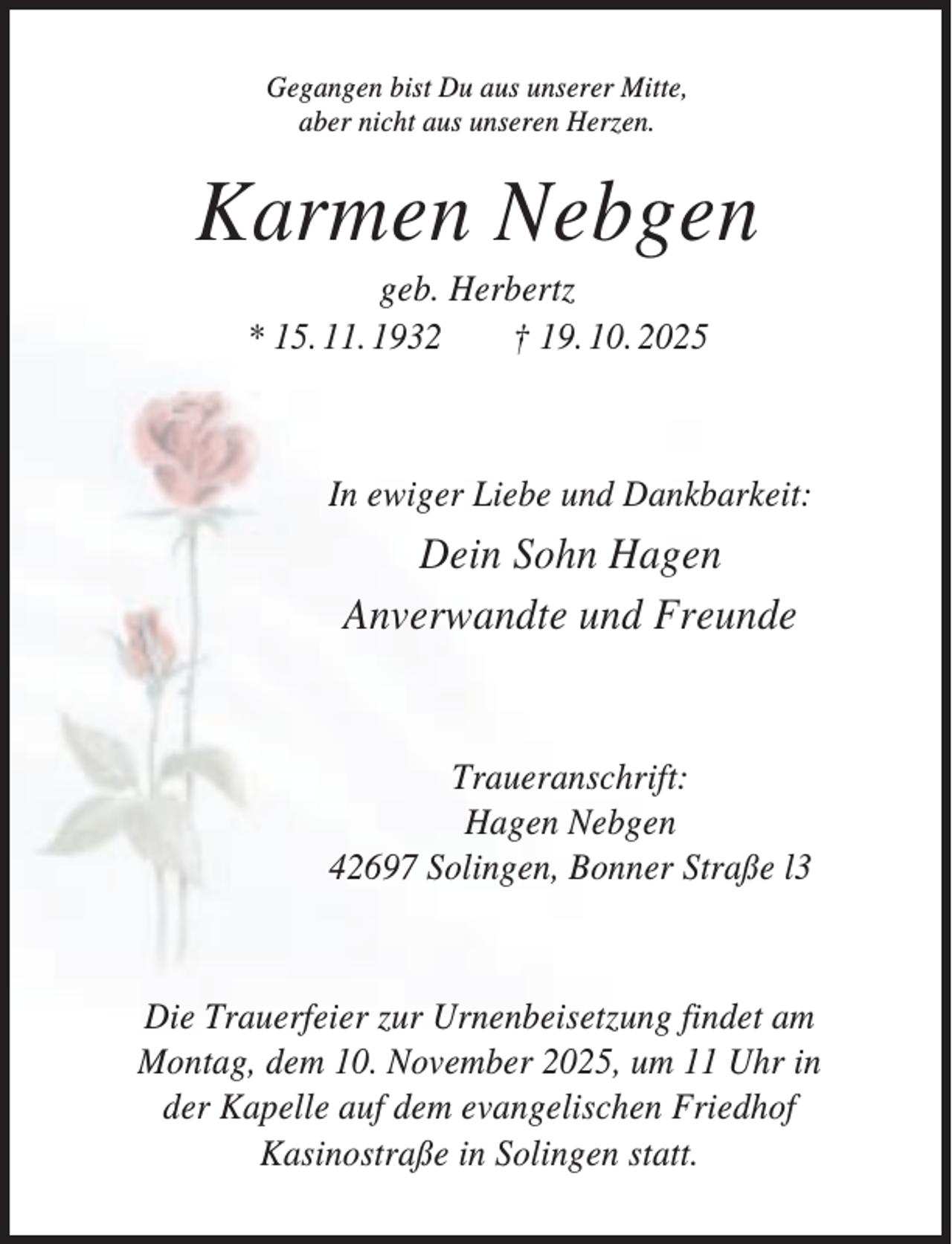 <p>Gegangen bist Du aus unserer Mitte,<br />aber nicht aus unseren Herzen.</p><p>Karmen Nebgen<br />geb. Herbertz<br />* 15. 11. 1932<br />† 19. 10. 2025</p><p>In ewiger Liebe und Dankbarkeit:</p><p>Dein Sohn Hagen<br />Anverwandte und Freunde</p><p>Traueranschrift:<br />Hagen Nebgen<br />42697 Solingen, Bonner Straße l3</p><p>Die Trauerfeier zur Urnenbeisetzung findet am<br />Montag, dem 10. November 2025, um 11 Uhr in<br />der Kapelle auf dem evangelischen Friedhof<br />Kasinostraße in Solingen statt.</p>
