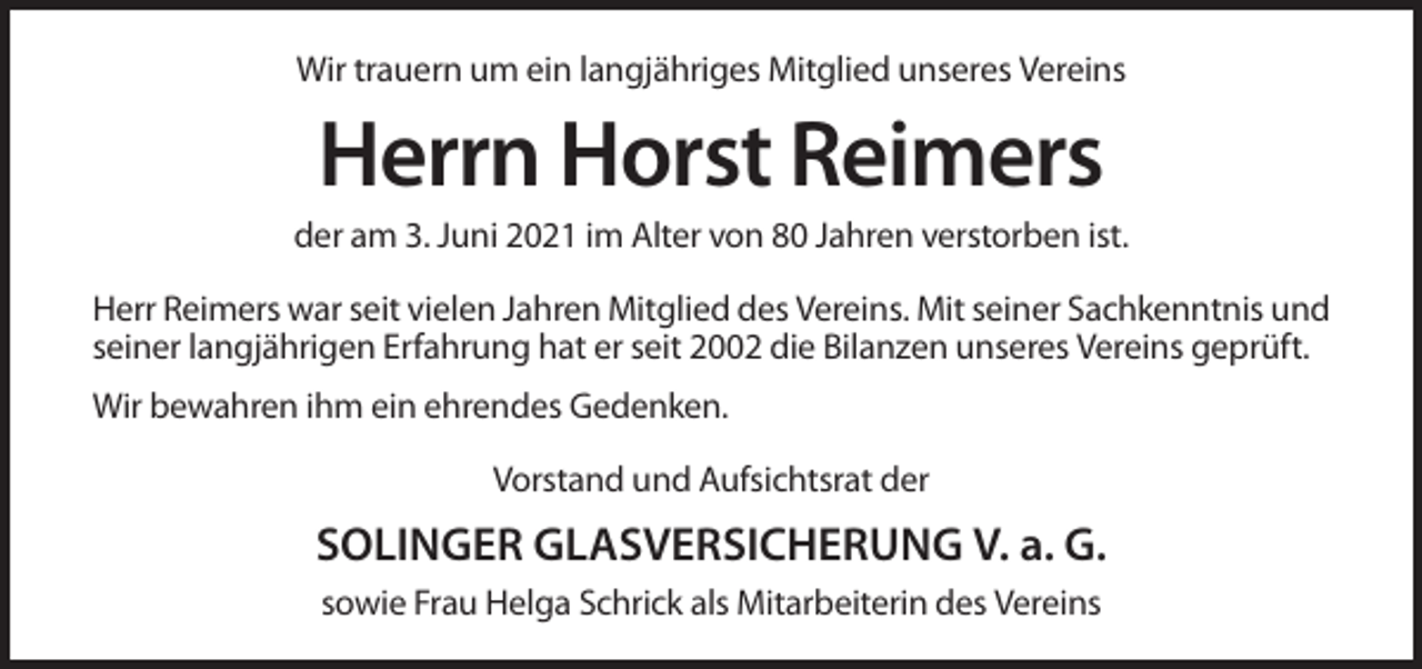 <p>Wir trauern um ein langjähriges Mitglied unseres Vereins</p><p>Herrn Horst Reimers<br />der am 3. Juni 2021 im Alter von 80 Jahren verstorben ist.<br />Herr Reimers war seit vielen Jahren Mitglied des Vereins. Mit seiner Sachkenntnis und<br />seiner langjährigen Erfahrung hat er seit 2002 die Bilanzen unseres Vereins geprüft.<br />Wir bewahren ihm ein ehrendes Gedenken.<br />Vorstand und Aufsichtsrat der</p><p>SOLINGER GLASVERSICHERUNG V. a. G.<br />sowie Frau Helga Schrick als Mitarbeiterin des Vereins</p>