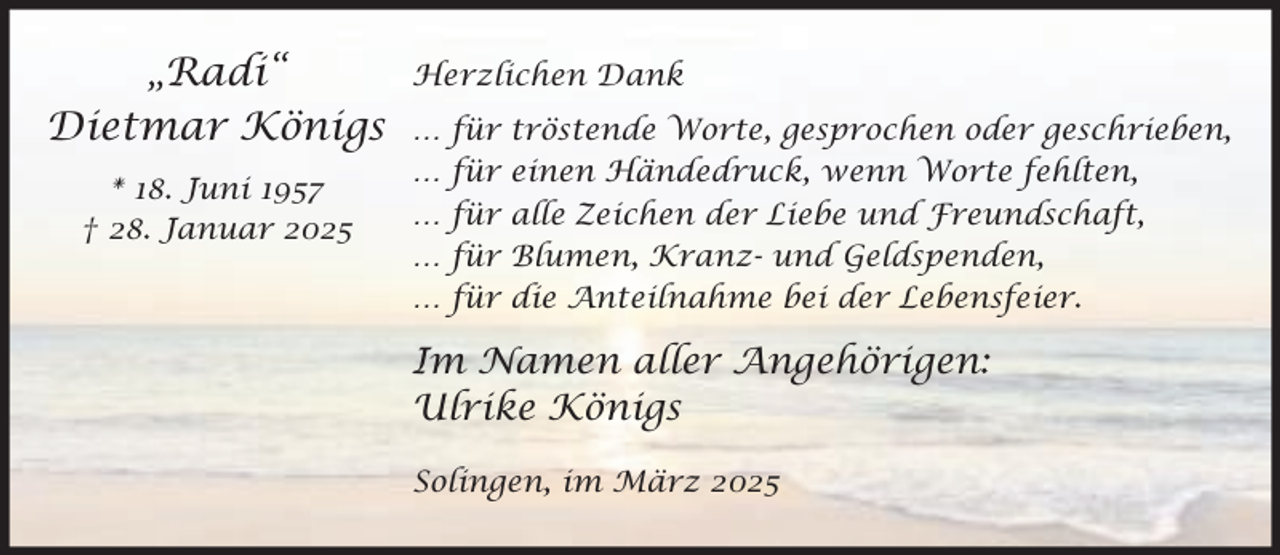 <p>„Radi“<br />Dietmar Königs<br />* 18. Juni 1957<br />† 28. Januar 2025</p><p>Herzlichen Dank<br />…<br />…<br />…<br />…<br />…</p><p>für<br />für<br />für<br />für<br />für</p><p>tröstende Worte, gesprochen oder geschrieben,<br />einen Händedruck, wenn Worte fehlten,<br />alle Zeichen der Liebe und Freundschaft,<br />Blumen, Kranz- und Geldspenden,<br />die Anteilnahme bei der Lebensfeier.</p><p>Im Namen aller Angehörigen:<br />Ulrike Königs<br />Solingen, im März 2025</p>