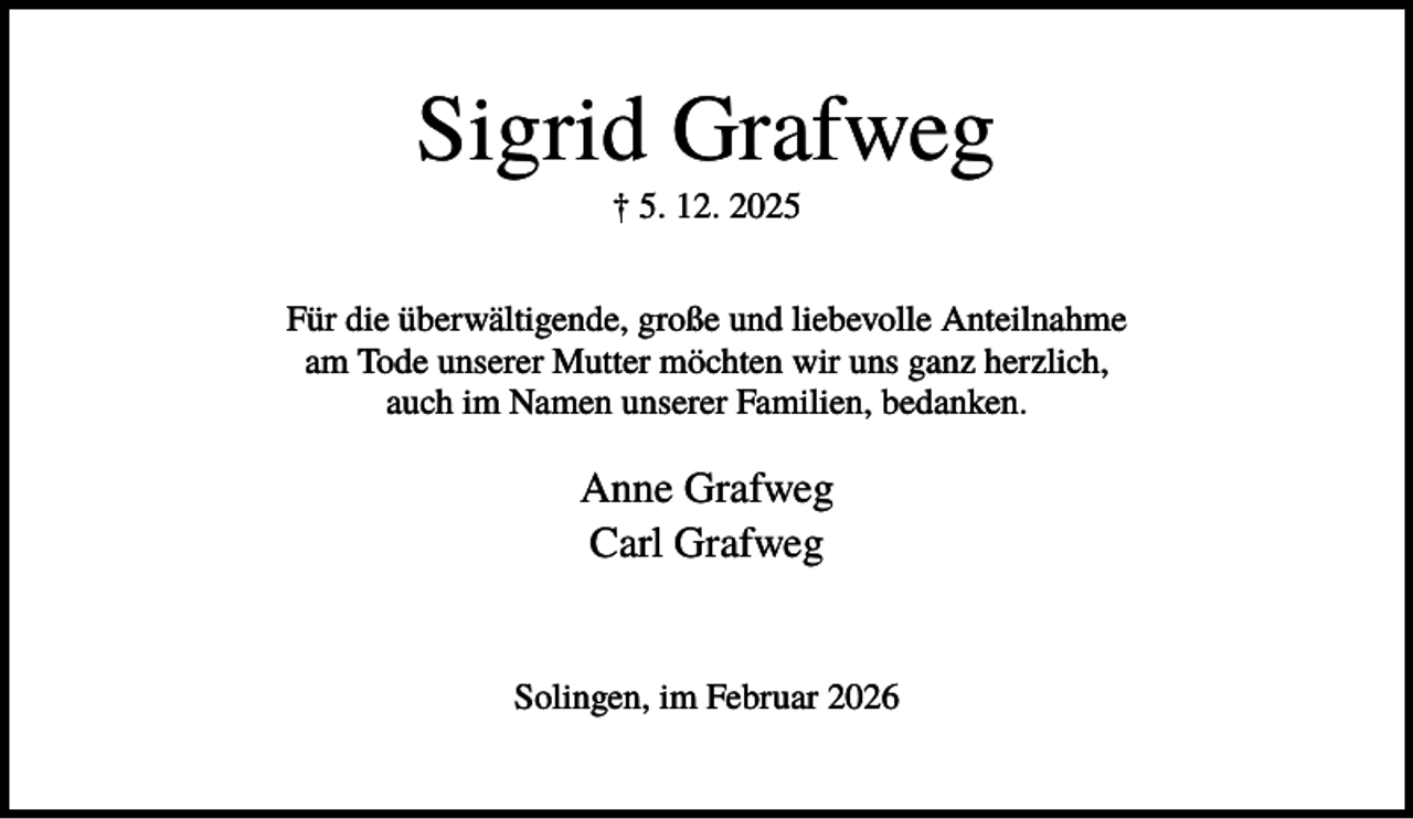 <p>Sigrid Grafweg<br />† 5. 12. 2025<br />Für die überwältigende, große und liebevolle Anteilnahme<br />am Tode unserer Mutter möchten wir uns ganz herzlich,<br />auch im Namen unserer Familien, bedanken.</p><p>Anne Grafweg<br />Carl Grafweg</p><p>Solingen, im Februar 2026</p>