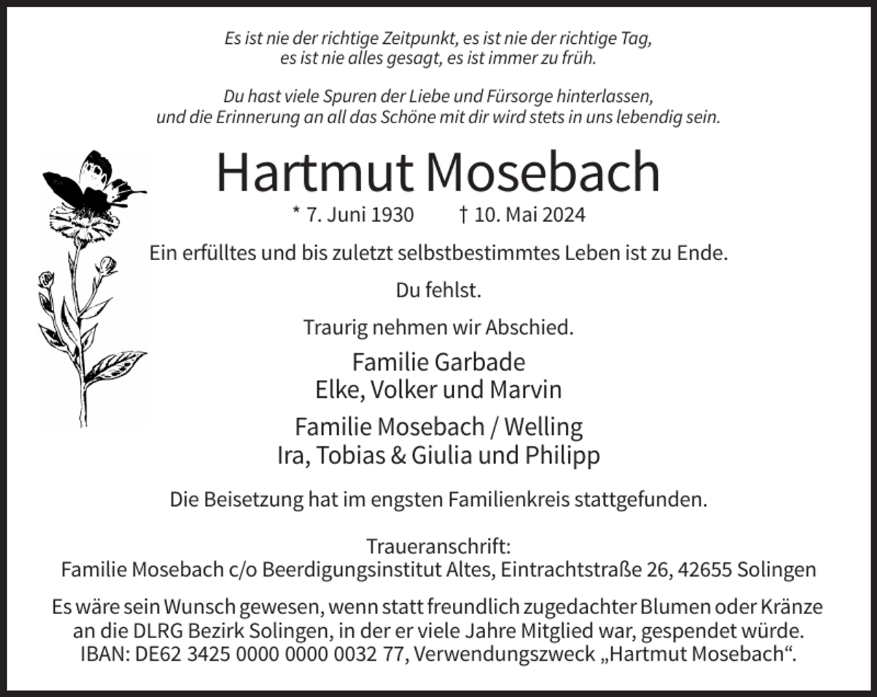 <p>Es ist nie der richtige Zeitpunkt, es ist nie der richtige Tag,<br />es ist nie alles gesagt, es ist immer zu früh.<br />Du hast viele Spuren der Liebe und Fürsorge hinterlassen,<br />und die Erinnerung an all das Schöne mit dir wird stets in uns lebendig sein.</p><p>Hartmut Mosebach<br />* 7. Juni 1930</p><p>† 10. Mai 2024</p><p>Ein erfülltes und bis zuletzt selbstbestimmtes Leben ist zu Ende.<br />Du fehlst.<br />Traurig nehmen wir Abschied.</p><p>Familie Garbade<br />Elke, Volker und Marvin<br />Familie Mosebach / Welling<br />Ira, Tobias &amp; Giulia und Philipp<br />Die Beisetzung hat im engsten Familienkreis stattgefunden.<br />Traueranschrift:<br />Familie Mosebach c/o Beerdigungsinstitut Altes, Eintrachtstraße 26, 42655 Solingen<br />Es wäre sein Wunsch gewesen, wenn statt freundlich zugedachter Blumen oder Kränze<br />an die DLRG Bezirk Solingen, in der er viele Jahre Mitglied war, gespendet würde.<br />IBAN: DE62 3425 0032 77, Verwendungszweck „Hartmut Mosebach“.</p>