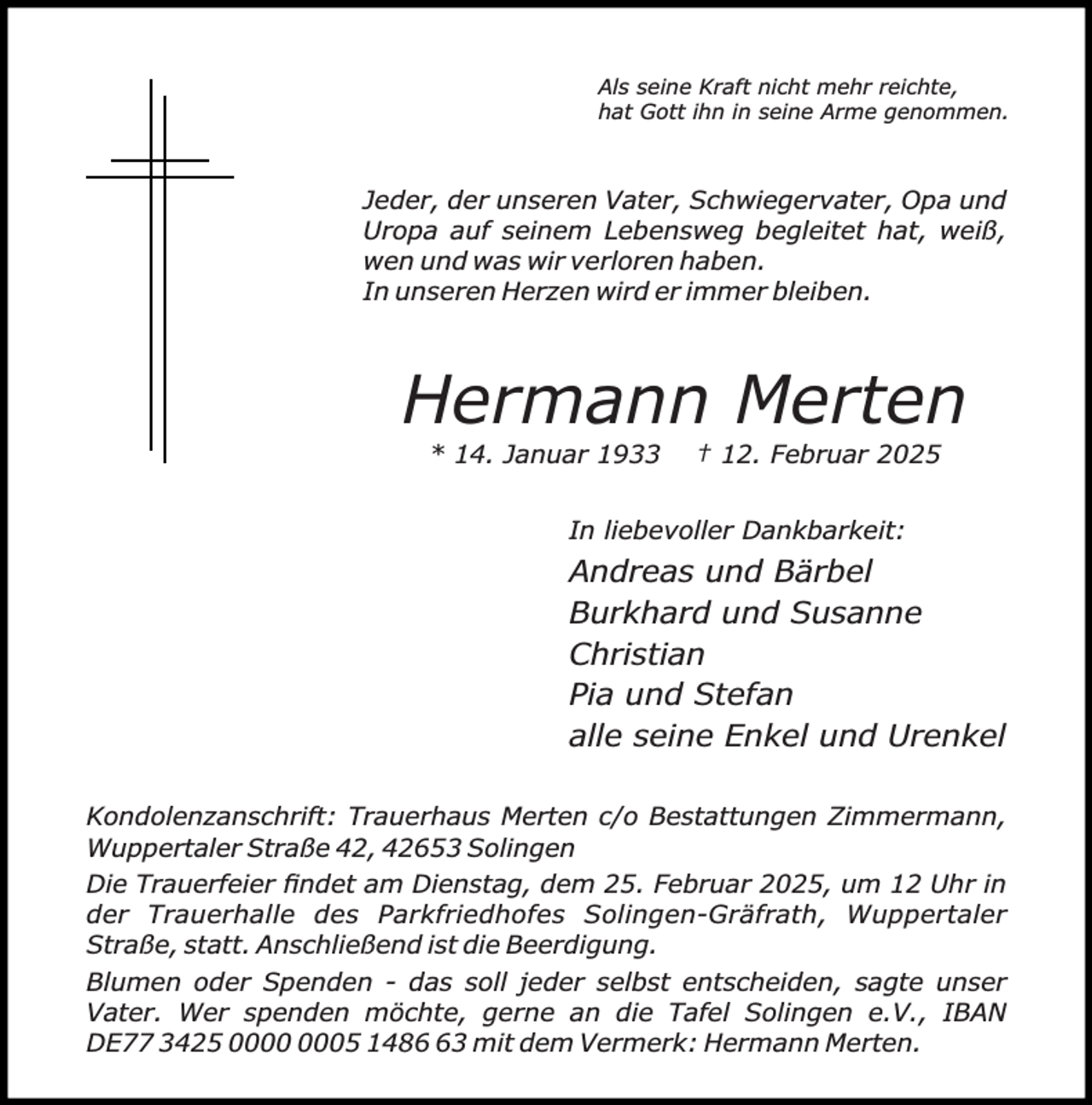 <p>Als seine Kraft nicht mehr reichte,<br />hat Gott ihn in seine Arme genommen.</p><p>Jeder, der unseren Vater, Schwiegervater, Opa und<br />Uropa auf seinem Lebensweg begleitet hat, weiß,<br />wen und was wir verloren haben.<br />In unseren Herzen wird er immer bleiben.</p><p>Hermann Merten<br />* 14. Januar 1933</p><p>† 12. Februar 2025</p><p>In liebevoller Dankbarkeit:</p><p>Andreas und Bärbel<br />Burkhard und Susanne<br />Christian<br />Pia und Stefan<br />alle seine Enkel und Urenkel<br />Kondolenzanschrift: Trauerhaus Merten c/o Bestattungen Zimmermann,<br />Wuppertaler Straße 42, 42653 Solingen<br />Die Trauerfeier ﬁndet am Dienstag, dem 25. Februar 2025, um 12 Uhr in<br />der Trauerhalle des Parkfriedhofes Solingen-Gräfrath, Wuppertaler<br />Straße, statt. Anschließend ist die Beerdigung.<br />Blumen oder Spenden - das soll jeder selbst entscheiden, sagte unser<br />Vater. Wer spenden möchte, gerne an die Tafel Solingen e.V., IBAN<br />DE77 3425 05 1483 mit dem Vermerk: Hermann Merten.</p>
