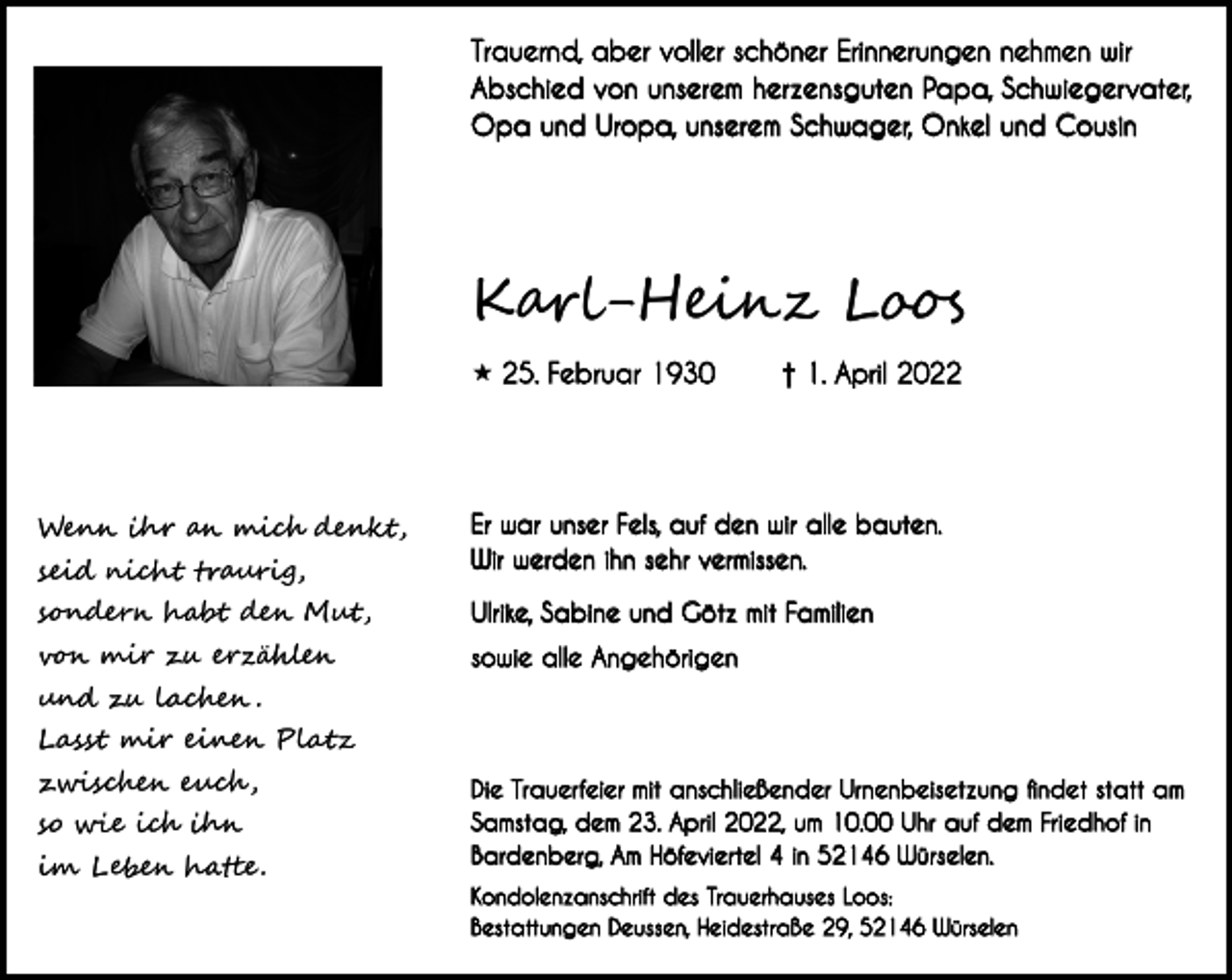 <p>Trauernd, aber voller schöner Erinnerungen nehmen wir<br />Abschied von unserem herzensguten Papa, Schwieger vater,<br />Opa und Uropa, unserem Schwager, Onkel und Cousin</p><p>Karl-Heinz Loos<br /> 25. Februar 1930</p><p>† 1. April 2022</p><p>seid nicht traurig,</p><p>Er war unser Fels, auf den wir alle bauten.<br />Wir werden ihn sehr vermissen.</p><p>sondern habt den Mut,</p><p>Ulrike, Sabine und Götz mit Familien</p><p>von mir zu erzählen</p><p>sowie alle Angehörigen</p><p>Wenn ihr an mich denkt,</p><p>und zu lachen .<br />Lasst mir einen Platz<br />zwischen euch ,<br />so wie ich ihn<br />im Leben hatte .</p><p>Die Trauer feier mit anschließender Urnenbeisetzung findet statt am<br />Samstag, dem 23. April 2022, um 10.00 Uhr auf dem Friedhof in<br />Bardenberg, Am Höfeviertel 4 in 52146 Würselen.<br />Kondolenzanschrift des Trauerhauses Loos:<br />Bestattungen Deussen, Heidestraße 29, 52146 Würselen</p>