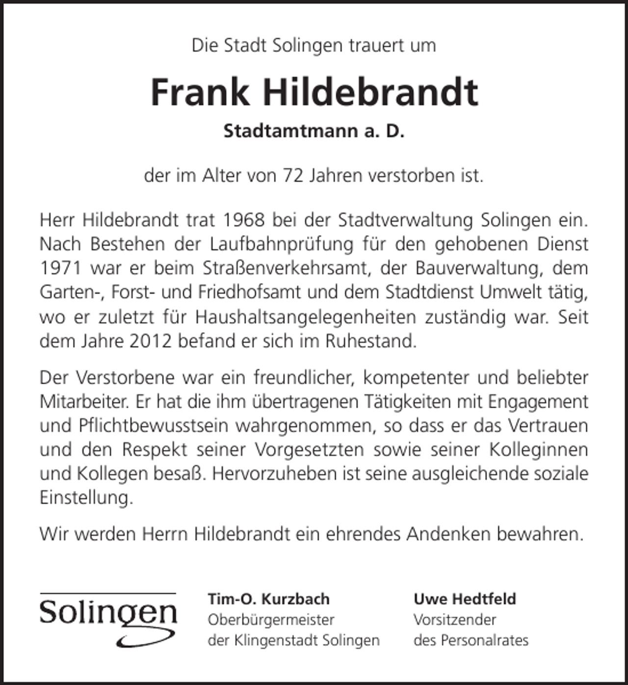 <p>Die Stadt Solingen trauert um</p><p>Frank Hildebrandt<br />Stadtamtmann a. D.</p><p>der im Alter von 72 Jahren verstorben ist.<br />Herr Hildebrandt trat 1968 bei der Stadtverwaltung Solingen ein.<br />Nach Bestehen der Laufbahnprüfung für den gehobenen Dienst<br />1971 war er beim Straßenverkehrsamt, der Bauverwaltung, dem<br />Garten-, Forst- und Friedhofsamt und dem Stadtdienst Umwelt tätig,<br />wo er zuletzt für Haushaltsangelegenheiten zuständig war. Seit<br />dem Jahre 2012 befand er sich im Ruhestand.<br />Der Verstorbene war ein freundlicher, kompetenter und beliebter<br />Mitarbeiter. Er hat die ihm übertragenen Tätigkeiten mit Engagement<br />und Pﬂichtbewusstsein wahrgenommen, so dass er das Vertrauen<br />und den Respekt seiner Vorgesetzten sowie seiner Kolleginnen<br />und Kollegen besaß. Hervorzuheben ist seine ausgleichende soziale<br />Einstellung.<br />Wir werden Herrn Hildebrandt ein ehrendes Andenken bewahren.<br />Tim-O. Kurzbach<br />Oberbürgermeister<br />der Klingenstadt Solingen</p><p>Uwe Hedtfeld<br />Vorsitzender<br />des Personalrates</p>