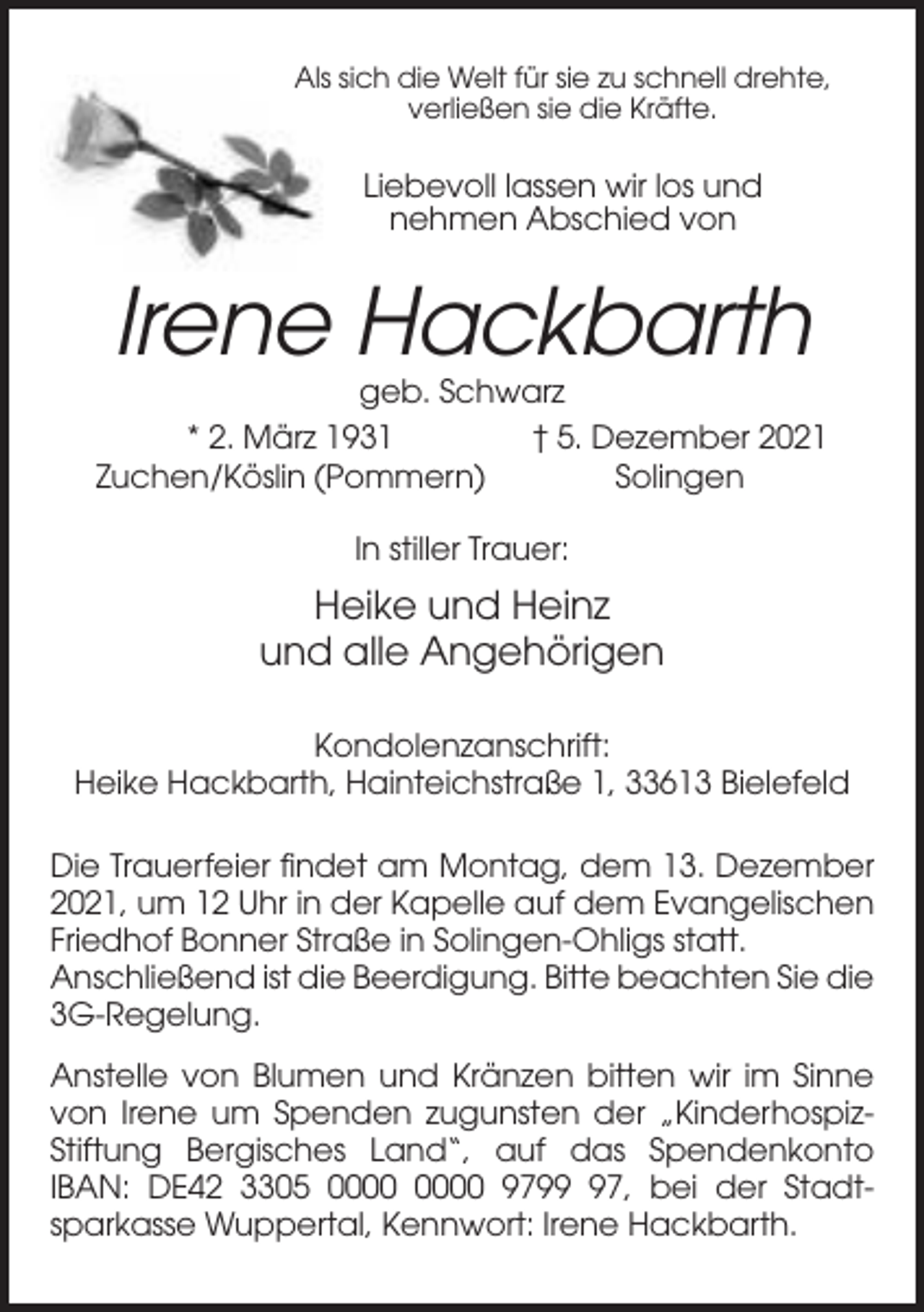 <p>Als sich die Welt für sie zu schnell drehte,<br />verließen sie die Kräfte.</p><p>Liebevoll lassen wir los und<br />nehmen Abschied von</p><p>Irene Hackbarth<br />geb. Schwarz<br />* 2. März 1931<br />† 5. Dezember 2021<br />Zuchen/Köslin (Pommern)<br />Solingen<br />In stiller Trauer:</p><p>Heike und Heinz<br />und alle Angehörigen<br />Kondolenzanschrift:<br />Heike Hackbarth, Hainteichstraße 1, 33613 Bielefeld<br />Die Trauerfeier findet am Montag, dem 13. Dezember<br />2021, um 12 Uhr in der Kapelle auf dem Evangelischen<br />Friedhof Bonner Straße in Solingen-Ohligs statt.<br />Anschließend ist die Beerdigung. Bitte beachten Sie die<br />3G-Regelung.<br />Anstelle von Blumen und Kränzen bitten wir im Sinne<br />von Irene um Spenden zugunsten der „KinderhospizStiftung Bergisches Land“, auf das Spendenkonto<br />IBAN: DE42 3305 9797, bei der Stadtsparkasse Wuppertal, Kennwort: Irene Hackbarth.</p>