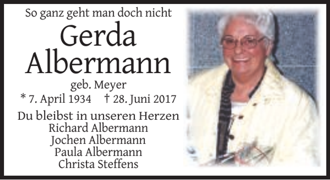<p>So ganz geht man doch nicht</p><p>Gerda<br />Albermann<br />geb. Meyer<br />* 7. April 1934 † 28. Juni 2017<br />Du bleibst in unseren Herzen<br />Richard Albermann<!--filtered-->Jochen Albermann<br />Paula Albermann<br />Christa Steffens</p>