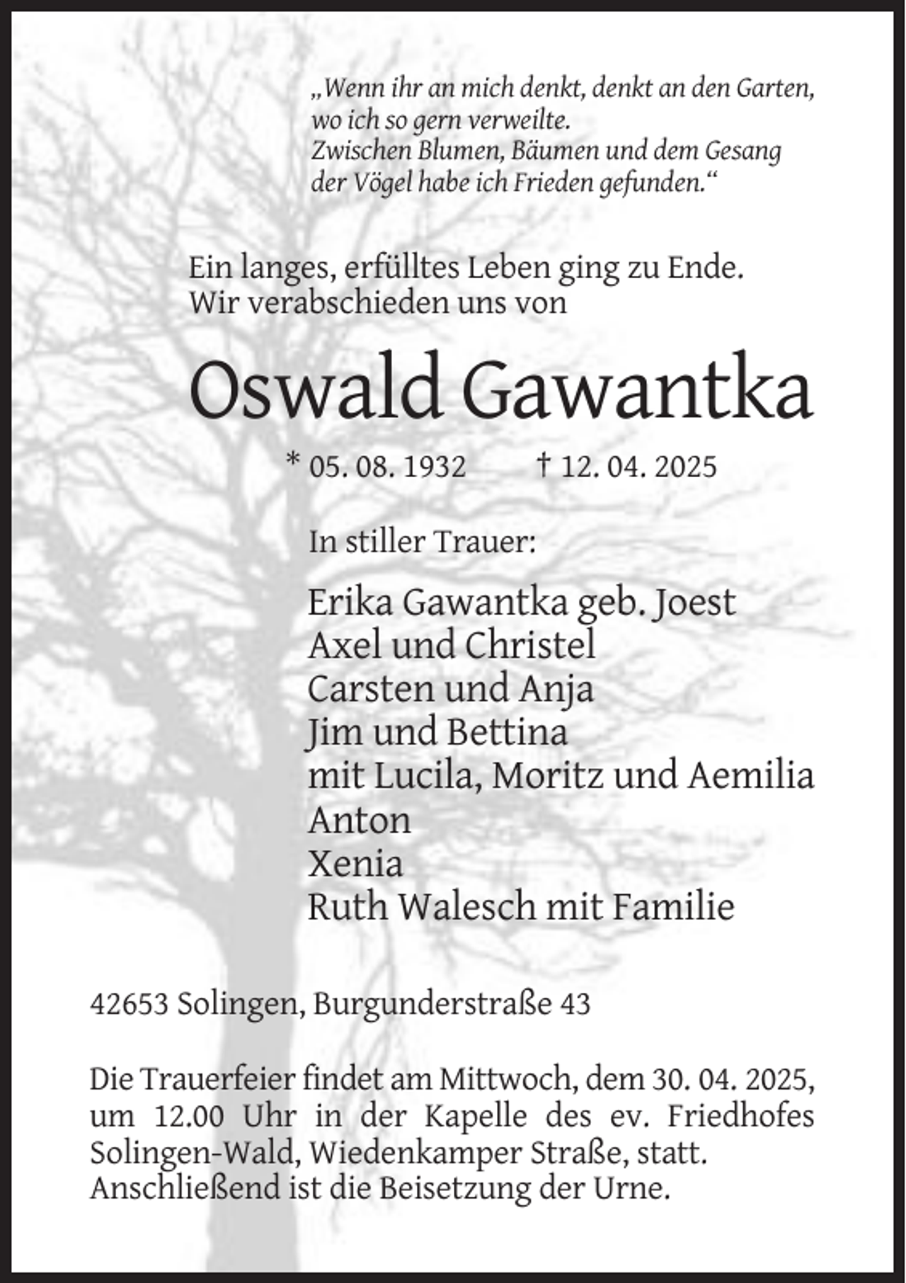 <p>„Wenn ihr an mich denkt, denkt an den Garten,<br />wo ich so gern verweilte.<br />Zwischen Blumen, Bäumen und dem Gesang<br />der Vögel habe ich Frieden gefunden.“</p><p>Ein langes, erfülltes Leben ging zu Ende.<br />Wir verabschieden uns von</p><p>Oswald Gawantka<br />* 05. 08. 1932</p><p>† 12. 04. 2025</p><p>In stiller Trauer:</p><p>Erika Gawantka geb. Joest<br />Axel und Christel<br />Carsten und Anja<br />Jim und Bettina<br />mit Lucila, Moritz und Aemilia<br />Anton<br />Xenia<br />Ruth Walesch mit Familie<br />42653 Solingen, Burgunderstraße 43<br />Die Trauerfeier findet am Mittwoch, dem 30. 04. 2025,<br />um 12.00 Uhr in der Kapelle des ev. Friedhofes<br />Solingen-Wald, Wiedenkamper Straße, statt.<br />Anschließend ist die Beisetzung der Urne.</p>