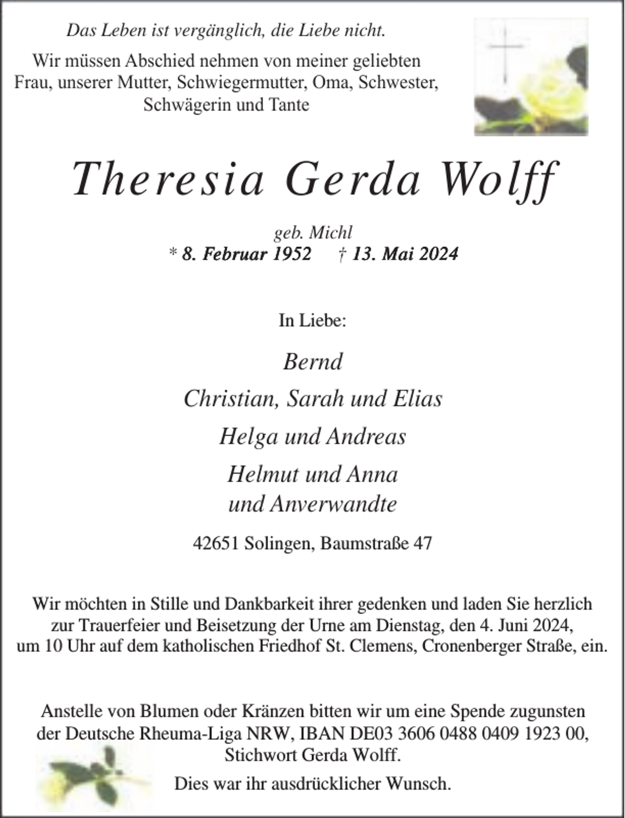 <p>Das Leben ist vergänglich, die Liebe nicht.<br />Wir müssen Abschied nehmen von meiner geliebten<br />Frau, unserer Mutter, Schwiegermutter, Oma, Schwester,<br />Schwägerin und Tante</p><p>Theresia Gerda Wolff<br />geb. Michl<br />* 8. Februar 1952 † 13. Mai 2024<br />In Liebe:</p><p>Bernd<br />Christian, Sarah und Elias<br />Helga und Andreas<br />Helmut und Anna<br />und Anverwandte<br />42651 Solingen, Baumstraße 47<br />Wir möchten in Stille und Dankbarkeit ihrer gedenken und laden Sie herzlich<br />zur Trauerfeier und Beisetzung der Urne am Dienstag, den 4. Juni 2024,<br />um 10 Uhr auf dem katholischen Friedhof St. Clemens, Cronenberger Straße, ein.</p><p>Anstelle von Blumen oder Kränzen bitten wir um eine Spende zugunsten<br />der Deutsche Rheuma-Liga NRW, IBAN DE0606 0488 0409 1923 00,<br />Stichwort Gerda Wolff.<br />Dies war ihr ausdrücklicher Wunsch.</p>