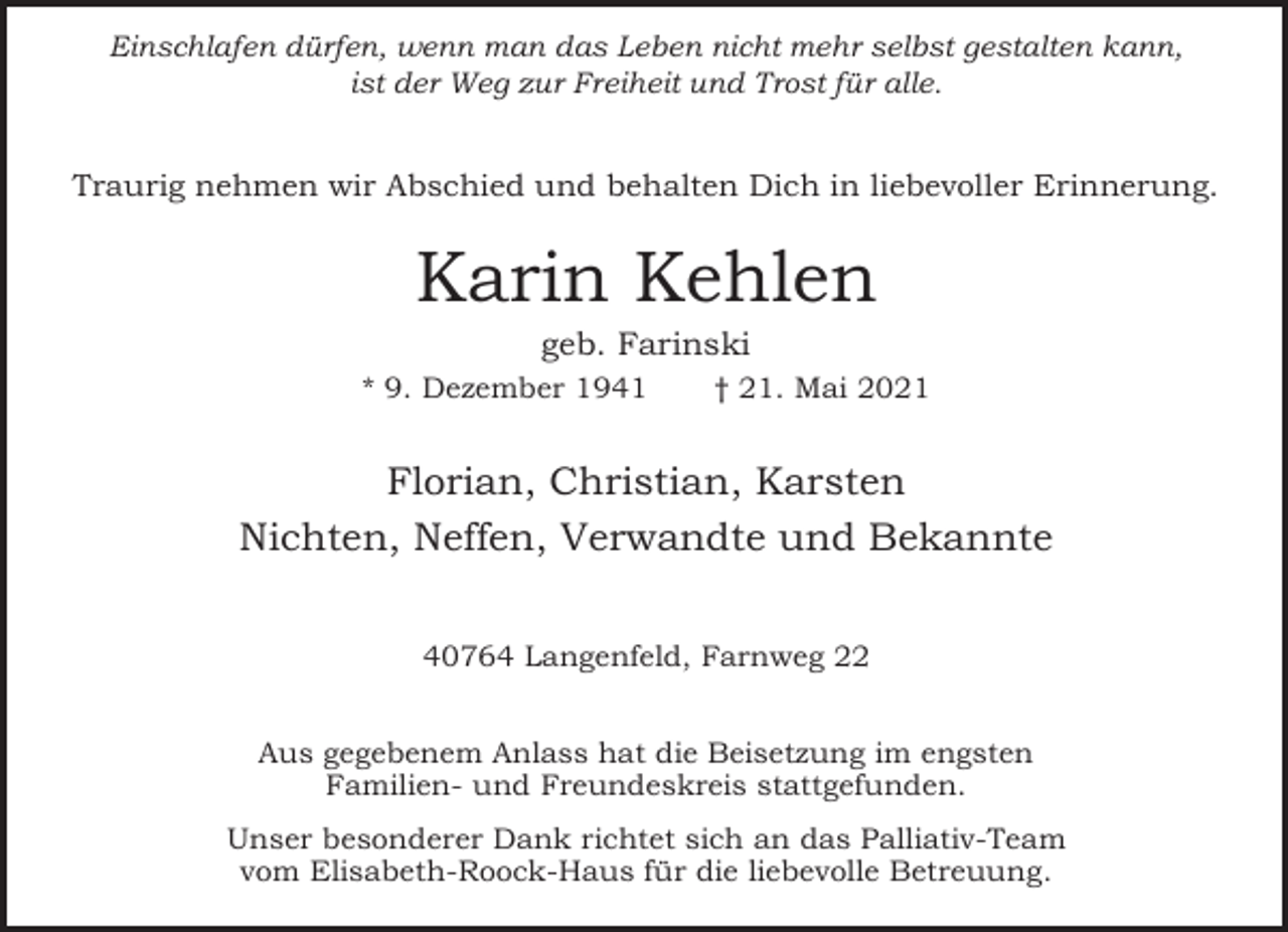 <p>Einschlafen dürfen, wenn man das Leben nicht mehr selbst gestalten kann,<br />ist der Weg zur Freiheit und Trost für alle.</p><p>Traurig nehmen wir Abschied und behalten Dich in liebevoller Erinnerung.</p><p>Karin Kehlen<br />geb. Farinski</p><p>* 9. Dezember 1941</p><p>† 21. Mai 2021</p><p>Florian, Christian, Karsten<br />Nichten, Neffen, Verwandte und Bekannte<br />40764 Langenfeld, Farnweg 22<br />Aus gegebenem Anlass hat die Beisetzung im engsten<br />Familien- und Freundeskreis stattgefunden.<br />Unser besonderer Dank richtet sich an das Palliativ-Team<br />vom Elisabeth-Roock-Haus für die liebevolle Betreuung.</p>