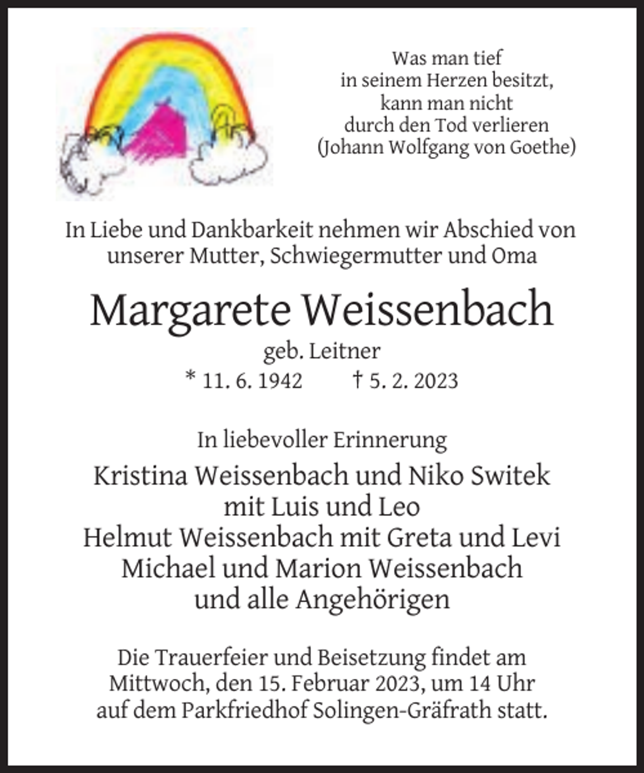 <p>Was man tief<br />in seinem Herzen besitzt,<br />kann man nicht<br />durch den Tod verlieren<br />(Johann Wolfgang von Goethe)</p><p>In Liebe und Dankbarkeit nehmen wir Abschied von<br />unserer Mutter, Schwiegermutter und Oma</p><p>Margarete Weissenbach<br />geb. Leitner<br />* 11. 6. 1942<br />† 5. 2. 2023<br />In liebevoller Erinnerung</p><p>Kristina Weissenbach und Niko Switek<br />mit Luis und Leo<br />Helmut Weissenbach mit Greta und Levi<br />Michael und Marion Weissenbach<br />und alle Angehörigen<br />Die Trauerfeier und Beisetzung findet am<br />Mittwoch, den 15. Februar 2023, um 14 Uhr<br />auf dem Parkfriedhof Solingen-Gräfrath statt.</p>