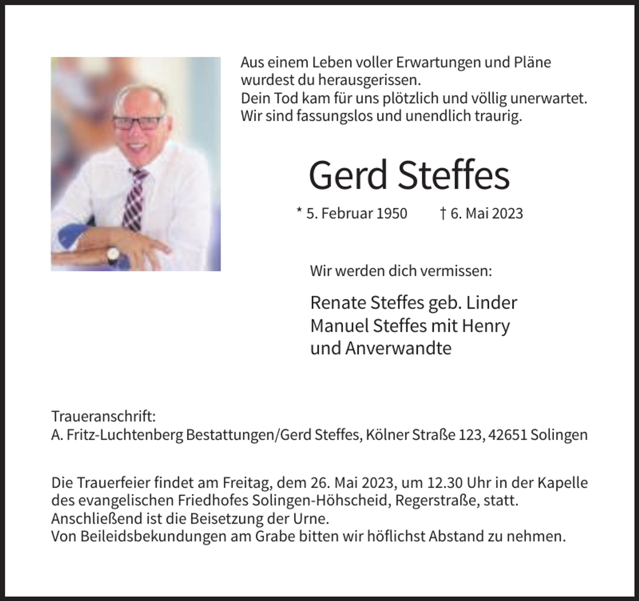 <p>Aus einem Leben voller Erwartungen und Pläne<br />wurdest du herausgerissen.<br />Dein Tod kam für uns plötzlich und völlig unerwartet.<br />Wir sind fassungslos und unendlich traurig.</p><p>Gerd Steffes<br />* 5. Februar 1950</p><p>† 6. Mai 2023</p><p>Wir werden dich vermissen:</p><p>Renate Steffes geb. Linder<br />Manuel Steffes mit Henry<br />und Anverwandte</p><p>Traueranschrift:<br />A. Fritz-Luchtenberg Bestattungen/Gerd Steffes, Kölner Straße 123, 42651 Solingen<br />Die Trauerfeier findet am Freitag, dem 26. Mai 2023, um 12.30 Uhr in der Kapelle<br />des evangelischen Friedhofes Solingen-Höhscheid, Regerstraße, statt.<br />Anschließend ist die Beisetzung der Urne.<br />Von Beileidsbekundungen am Grabe bitten wir höflichst Abstand zu nehmen.</p>