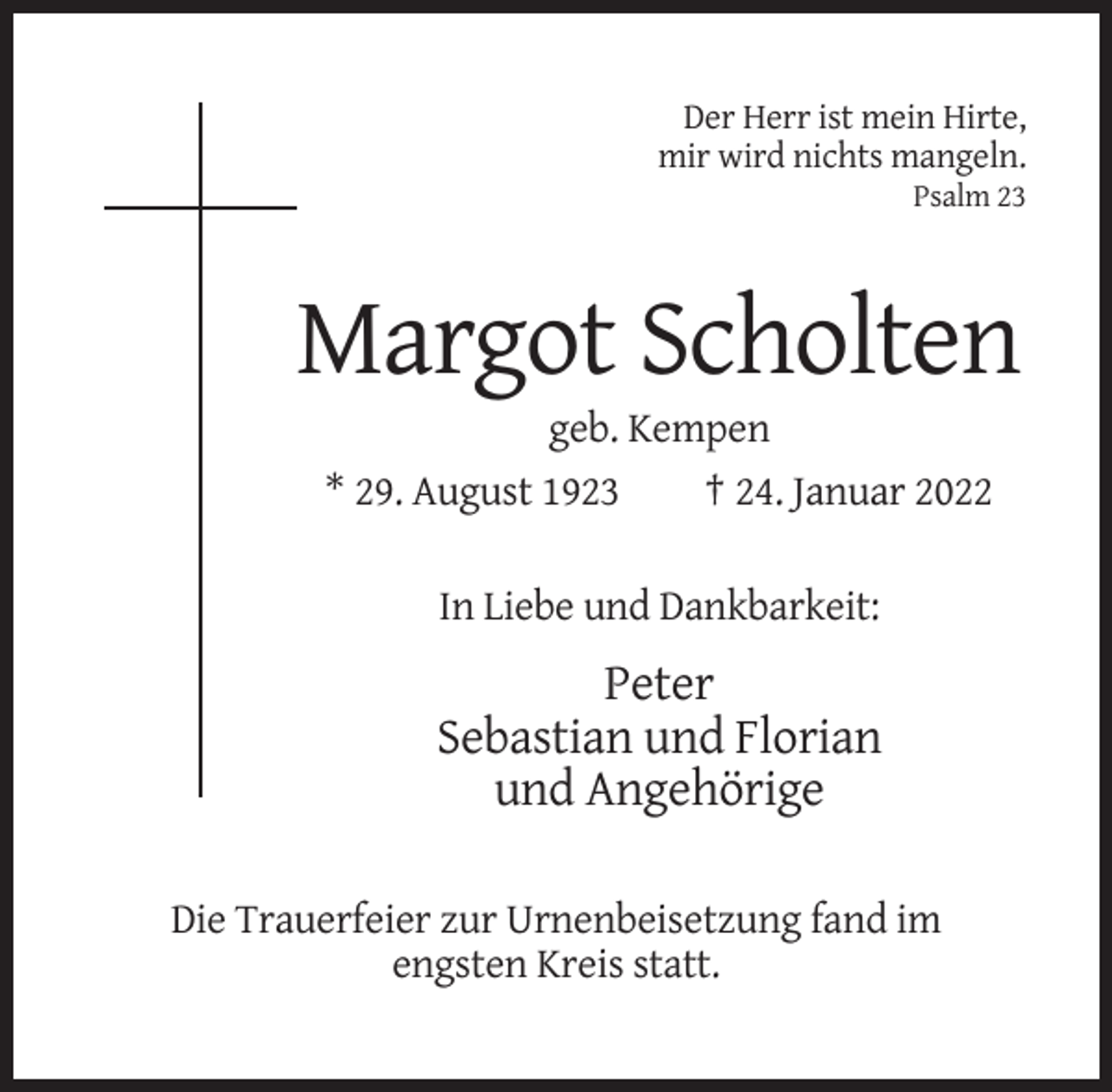 <p>Der Herr ist mein Hirte,<br />mir wird nichts mangeln.<br />Psalm 23</p><p>Margot Scholten<br />geb. Kempen<br />* 29. August 1923<br />† 24. Januar 2022<br />In Liebe und Dankbarkeit:</p><p>Peter<br />Sebastian und Florian<br />und Angehörige<br />Die Trauerfeier zur Urnenbeisetzung fand im<br />engsten Kreis statt.</p>