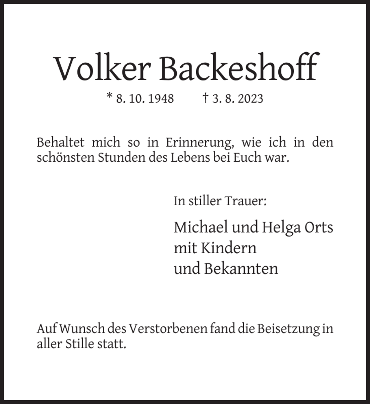 <p>Volker Backeshoff<br />* 8. 10. 1948</p><p>† 3. 8. 2023</p><p>Behaltet mich so in Erinnerung, wie ich in den<br />schönsten Stunden des Lebens bei Euch war.</p><p>In stiller Trauer:</p><p>Michael und Helga Orts<br />mit Kindern<br />und Bekannten</p><p>Auf Wunsch des Verstorbenen fand die Beisetzung in<br />aller Stille statt.</p>