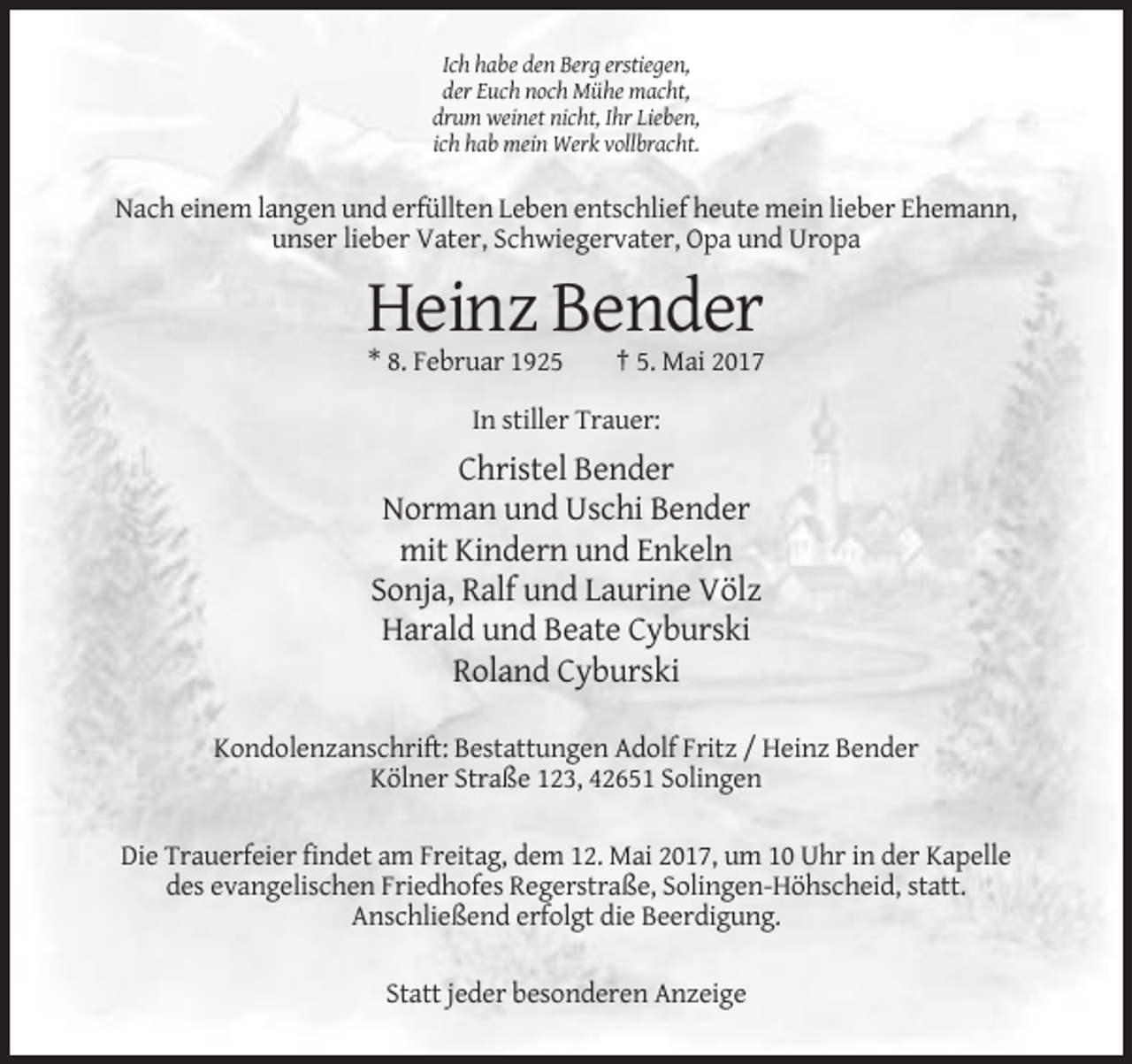 <p>Ich habe den Berg erstiegen,<br />der Euch noch Mühe macht,<br />drum weinet nicht, Ihr Lieben,<br />ich hab mein Werk vollbracht.</p><p>Nach einem langen und erfüllten Leben entschlief heute mein lieber Ehemann,<br />unser lieber Vater, Schwiegervater, Opa und Uropa</p><p>Heinz Bender<br />* 8. Februar 1925</p><p>† 5. Mai 2017</p><p>In stiller Trauer:</p><p>Christel Bender<br />Norman und Uschi Bender<br />mit Kindern und Enkeln<br />Sonja, Ralf und Laurine Völz<br />Harald und Beate Cyburski<br />Roland Cyburski<br />Kondolenzanschrift: Bestattungen Adolf Fritz / Heinz Bender<br />Kölner Straße 123, 42651 Solingen<br />Die Trauerfeier findet am Freitag, dem 12. Mai 2017, um 10 Uhr in der Kapelle<br />des evangelischen Friedhofes Regerstraße, Solingen-Höhscheid, statt.<br />Anschließend erfolgt die Beerdigung.<br />Statt jeder besonderen Anzeige</p>