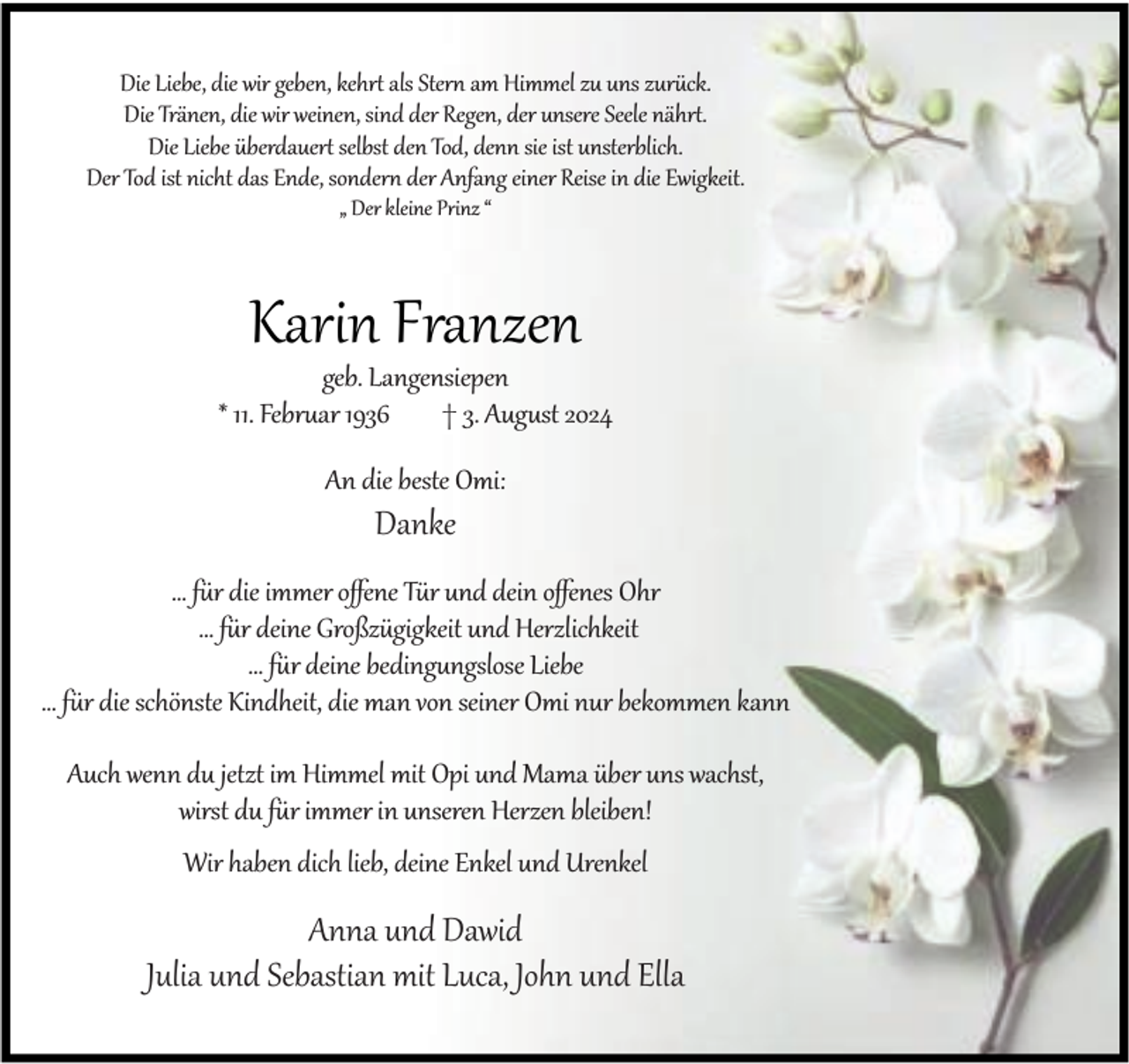 <p>Die Liebe, die wir geben, kehrt als Stern am Himmel zu uns zurück.<br />Die Tränen, die wir weinen, sind der Regen, der unsere Seele nährt.<br />Die Liebe überdauert selbst den Tod, denn sie ist unsterblich.<br />Der Tod ist nicht das Ende, sondern der Anfang einer Reise in die Ewigkeit.<br />„ Der kleine Prinz “</p><p>Karin Franzen</p><p>geb. Langensiepen<br />* 11. Februar 1936<br />† 3. August 2024<br />An die beste Omi:</p><p>Danke</p><p>… für die immer oﬀene Tür und dein oﬀenes Ohr<br />… für deine Großzügigkeit und Herzlichkeit<br />… für deine bedingungslose Liebe<br />… für die schönste Kindheit, die man von seiner Omi nur bekommen kann<br />Auch wenn du jetzt im Himmel mit Opi und Mama über uns wachst,<br />wirst du für immer in unseren Herzen bleiben!<br />Wir haben dich lieb, deine Enkel und Urenkel</p><p>Anna und Dawid<br />Julia und Sebastian mit Luca, John und Ella</p>