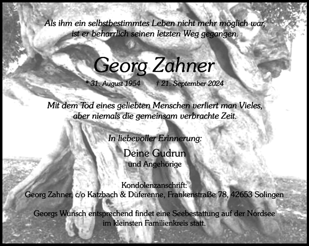 <p>Als ihm ein selbstbestimmtes Leben nicht mehr möglich war,<br />ist er beharrlich seinen letzten Weg gegangen.</p><p>Georg Zahner<br />* 31. August 1954</p><p>† 21. September 2024</p><p>Mit dem Tod eines geliebten Menschen verliert man Vieles,<br />aber niemals die gemeinsam verbrachte Zeit.<br />In liebevoller Erinnerung:</p><p>Deine Gudrun<br />und Angehörige</p><p>Kondolenzanschrift:<br />Georg Zahner, c/o Katzbach &amp; Düferenne, Frankenstraße 78, 42653 Solingen<br />Georgs Wunsch entsprechend findet eine Seebestattung auf der Nordsee<br />im kleinsten Familienkreis statt.</p>