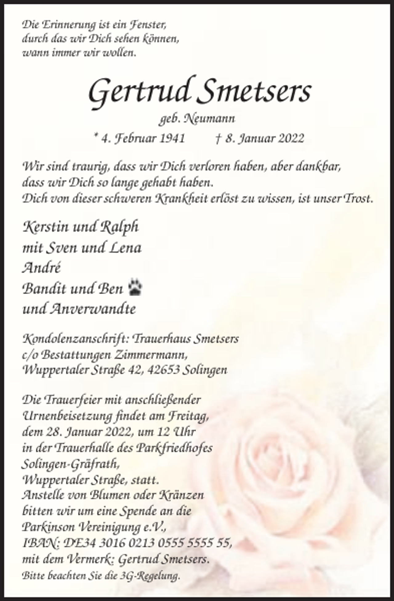<p>Die Erinnerung ist ein Fenster,<br />durch das wir Dich sehen können,<br />wann immer wir wollen.</p><p>Gertrud Smetsers<br />geb. Neumann<br />* 4. Februar 1941<br />† 8. Januar 2022<br />Wir sind traurig, dass wir Dich verloren haben, aber dankbar,<br />dass wir Dich so lange gehabt haben.<br />Dich von dieser schweren Krankheit erlöst zu wissen, ist unser Trost.</p><p>Kerstin und Ralph<br />mit Sven und Lena<br />André<br />Bandit und Ben<br />und Anverwandte<br />Kondolenzanschrift: Trauerhaus Smetsers<br />c/o Bestattungen Zimmermann,<br />Wuppertaler Straße 42, 42653 Solingen<br />Die Trauerfeier mit anschließender<br />Urnenbeisetzung findet am Freitag,<br />dem 28. Januar 2022, um 12 Uhr<br />in der Trauerhalle des Parkfriedhofes<br />Solingen-Gräfrath,<br />Wuppertaler Straße, statt.<br />Anstelle von Blumen oder Kränzen<br />bitten wir um eine Spende an die<br />Parkinson Vereinigung e.V.,<br />IBAN: DE34 3016 0213 05,<br />mit dem Vermerk: Gertrud Smetsers.<br />Bitte beachten Sie die 3G-Regelung.</p>