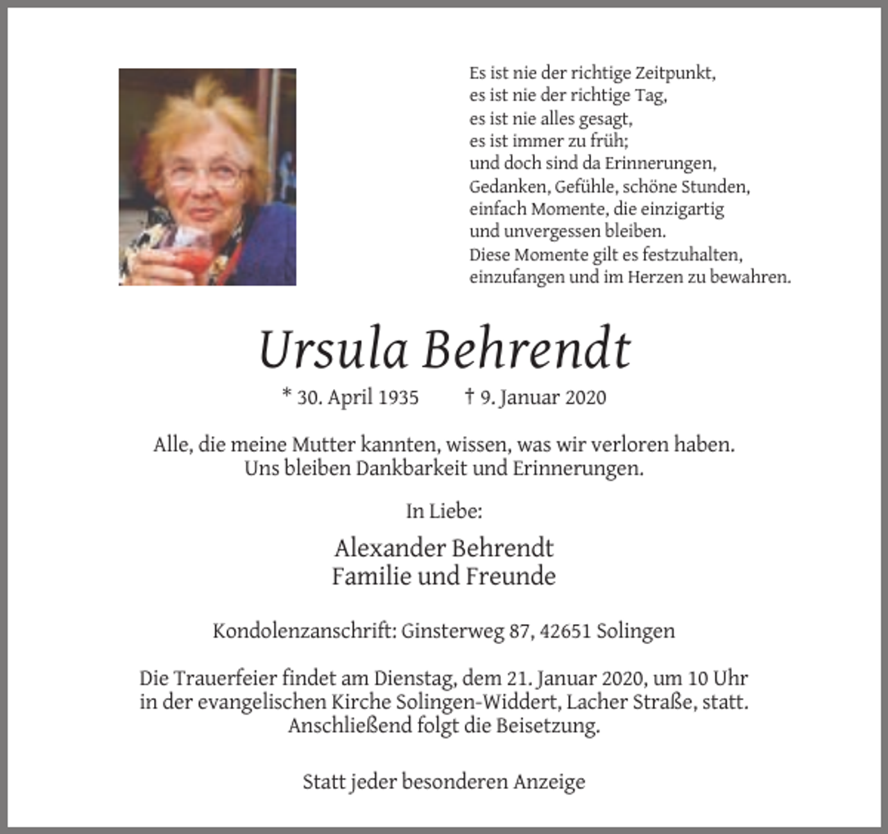 <p>Es ist nie der richtige Zeitpunkt,<br />es ist nie der richtige Tag,<br />es ist nie alles gesagt,<br />es ist immer zu früh;<br />und doch sind da Erinnerungen,<br />Gedanken, Gefühle, schöne Stunden,<br />einfach Momente, die einzigartig<br />und unvergessen bleiben.<br />Diese Momente gilt es festzuhalten,<br />einzufangen und im Herzen zu bewahren.</p><p>Ursula Behrendt<br />* 30. April 1935</p><p>† 9. Januar 2020</p><p>Alle, die meine Mutter kannten, wissen, was wir verloren haben.<br />Uns bleiben Dankbarkeit und Erinnerungen.<br />In Liebe:</p><p>Alexander Behrendt<br />Familie und Freunde<br />Kondolenzanschrift: Ginsterweg 87, 42651 Solingen<br />Die Trauerfeier findet am Dienstag, dem 21. Januar 2020, um 10 Uhr<br />in der evangelischen Kirche Solingen-Widdert, Lacher Straße, statt.<br />Anschließend folgt die Beisetzung.<br />Statt jeder besonderen Anzeige</p>