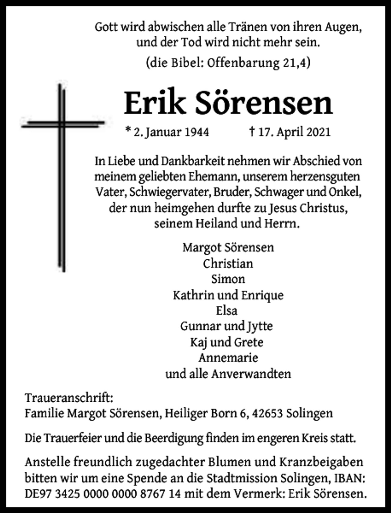 <p>Gott wird abwischen alle Tränen von ihren Augen,<br />und der Tod wird nicht mehr sein.<br />(die Bibel: Offenbarung 21,4)</p><p>Erik Sörensen<br />* 2. Januar 1944</p><p>† 17. April 2021</p><p>In Liebe und Dankbarkeit nehmen wir Abschied von<br />meinem geliebten Ehemann, unserem herzensguten<br />Vater, Schwiegervater, Bruder, Schwager und Onkel,<br />der nun heimgehen durfte zu Jesus Christus,<br />seinem Heiland und Herrn.<br />Margot Sörensen<br />Christian<br />Simon<br />Kathrin und Enrique<br />Elsa<br />Gunnar und Jytte<br />Kaj und Grete<br />Annemarie<br />und alle Anverwandten<br />Traueranschrift:<br />Familie Margot Sörensen, Heiliger Born 6, 42653 Solingen<br />Die Trauerfeier und die Beerdigung finden im engeren Kreis statt.<br />Anstelle freundlich zugedachter Blumen und Kranzbeigaben<br />bitten wir um eine Spende an die Stadtmission Solingen, IBAN:<br />DE97 3425 8767 14 mit dem Vermerk: Erik Sörensen.</p>