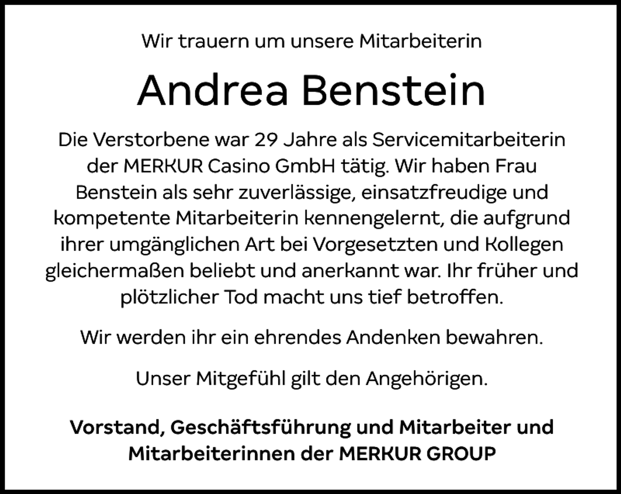 <p>Wir trauern um unsere Mitarbeiterin</p><p>Andrea Benstein<br />Die Verstorbene war 29 Jahre als Servicemitarbeiterin<br />der MERKUR Casino GmbH tätig. Wir haben Frau<br />Benstein als sehr zuverlässige, einsatzfreudige und<br />kompetente Mitarbeiterin kennengelernt, die aufgrund<br />ihrer umgänglichen Art bei Vorgesetzten und Kollegen<br />gleichermaßen beliebt und anerkannt war. Ihr früher und<br />plötzlicher Tod macht uns tief betroffen.<br />Wir werden ihr ein ehrendes Andenken bewahren.<br />Unser Mitgefühl gilt den Angehörigen.<br />Vorstand, Geschäftsführung und Mitarbeiter und<br />Mitarbeiterinnen der MERKUR GROUP</p>