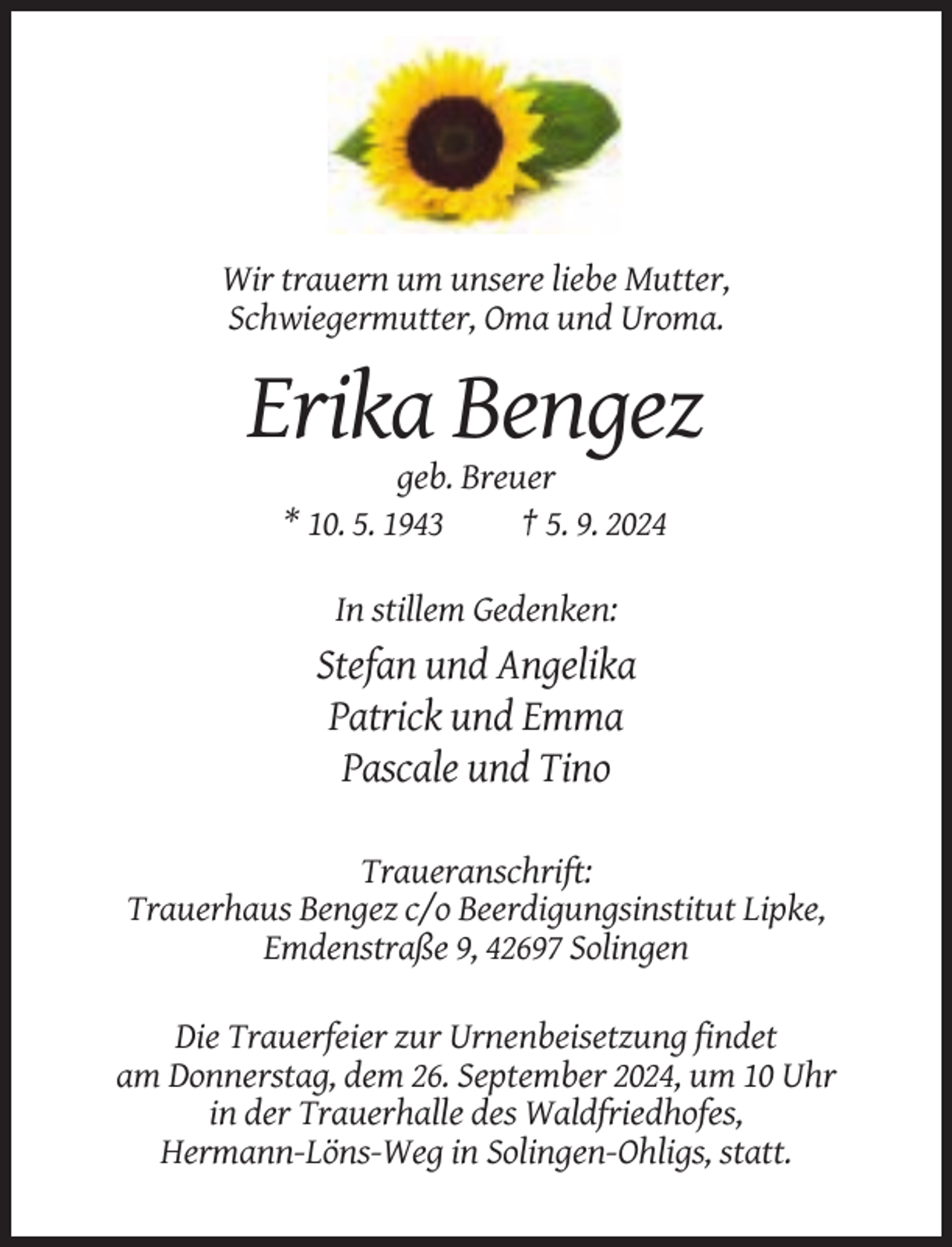 <p>Wir trauern um unsere liebe Mutter,<br />Schwiegermutter, Oma und Uroma.</p><p>Erika Bengez<br />geb. Breuer<br />* 10. 5. 1943<br />† 5. 9. 2024<br />In stillem Gedenken:</p><p>Stefan und Angelika<br />Patrick und Emma<br />Pascale und Tino<br />Traueranschrift:<br />Trauerhaus Bengez c/o Beerdigungsinstitut Lipke,<br />Emdenstraße 9, 42697 Solingen<br />Die Trauerfeier zur Urnenbeisetzung findet<br />am Donnerstag, dem 26. September 2024, um 10 Uhr<br />in der Trauerhalle des Waldfriedhofes,<br />Hermann-Löns-Weg in Solingen-Ohligs, statt.</p>