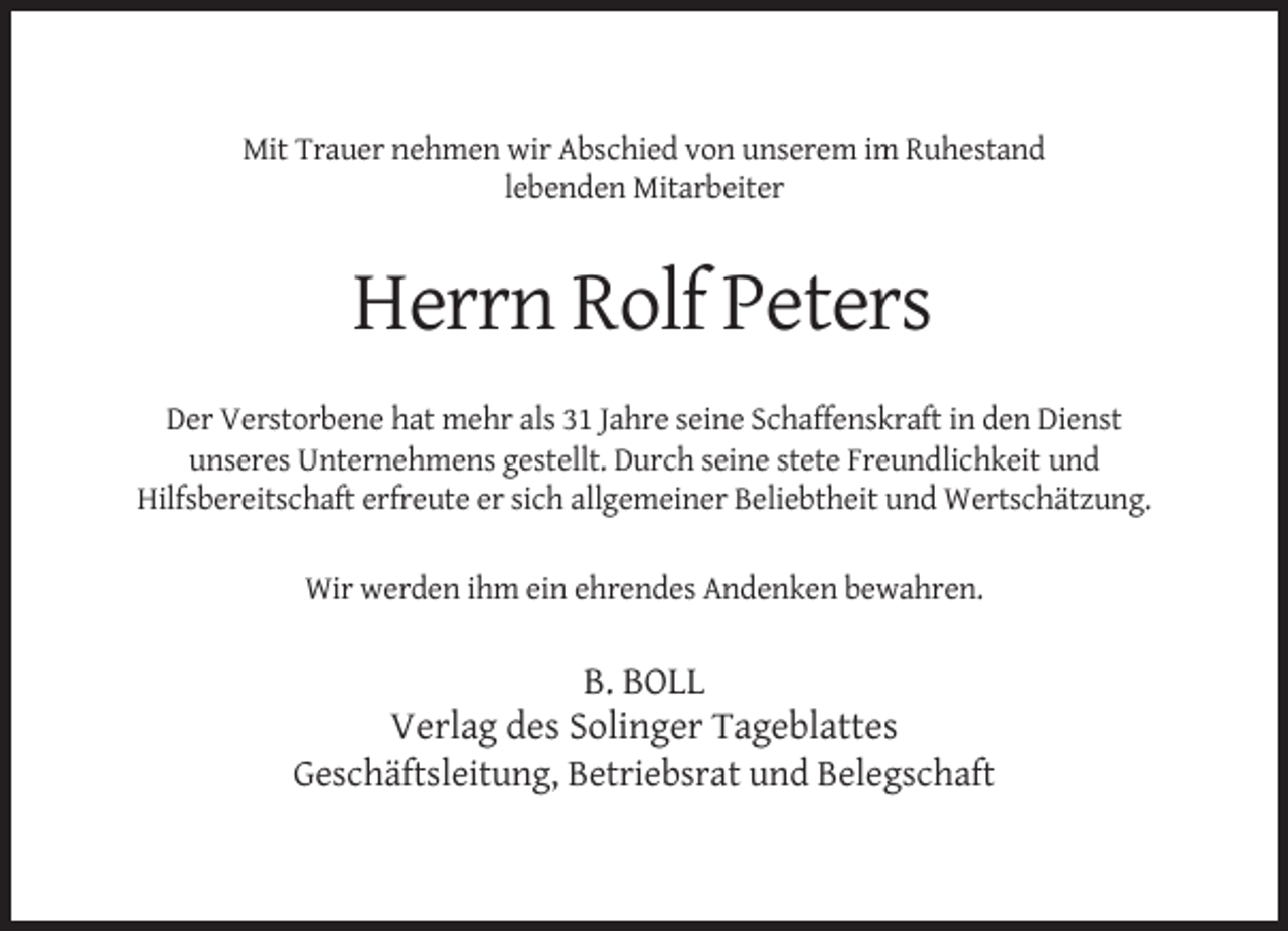 <p>Mit Trauer nehmen wir Abschied von unserem im Ruhestand<br />lebenden Mitarbeiter</p><p>Herrn Rolf Peters<br />Der Verstorbene hat mehr als 31 Jahre seine Schaffenskraft in den Dienst<br />unseres Unternehmens gestellt. Durch seine stete Freundlichkeit und<br />Hilfsbereitschaft erfreute er sich allgemeiner Beliebtheit und Wertschätzung.<br />Wir werden ihm ein ehrendes Andenken bewahren.</p><p>B. BOLL<br />Verlag des Solinger Tageblattes<br />Geschäftsleitung, Betriebsrat und Belegschaft</p>
