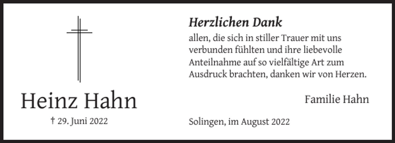 <p>Herzlichen Dank<br />allen, die sich in stiller Trauer mit uns<br />verbunden fühlten und ihre liebevolle<br />Anteilnahme auf so vielfältige Art zum<br />Ausdruck brachten, danken wir von Herzen.</p><p>Familie Hahn</p><p>Heinz Hahn<br />† 29. Juni 2022</p><p>Solingen, im August 2022</p>