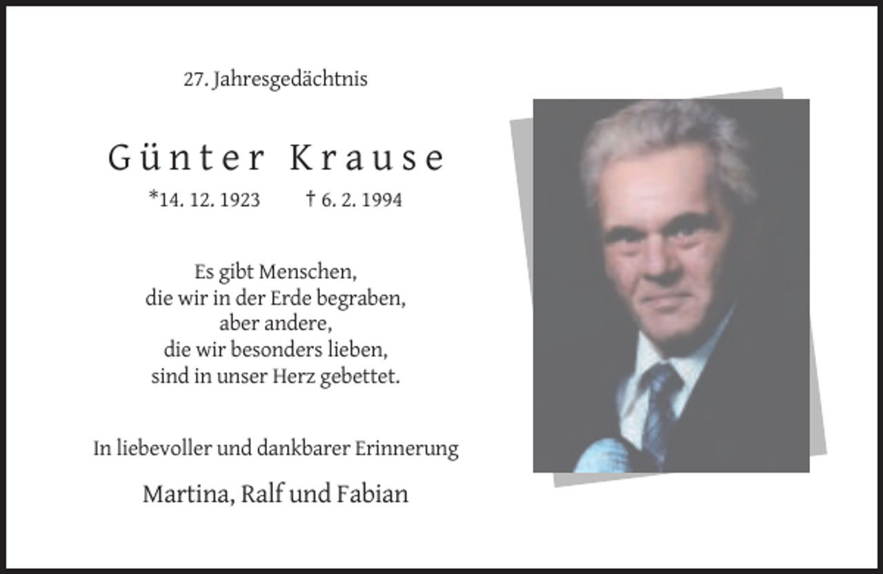 <p>27. Jahresgedächtnis</p><p>Günter Krause<br />*14. 12. 1923</p><p>† 6. 2. 1994</p><p>Es gibt Menschen,<br />die wir in der Erde begraben,<br />aber andere,<br />die wir besonders lieben,<br />sind in unser Herz gebettet.</p><p>In liebevoller und dankbarer Erinnerung</p><p>Martina, Ralf und Fabian</p>