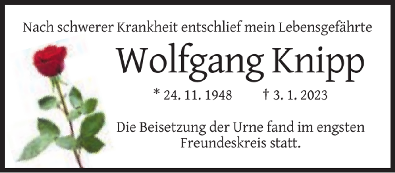 <p>Nach schwerer Krankheit entschlief mein Lebensgefährte</p><p>Wolfgang Knipp<br />* 24. 11. 1948</p><p>† 3. 1. 2023</p><p>Die Beisetzung der Urne fand im engsten<br />Freundeskreis statt.</p>