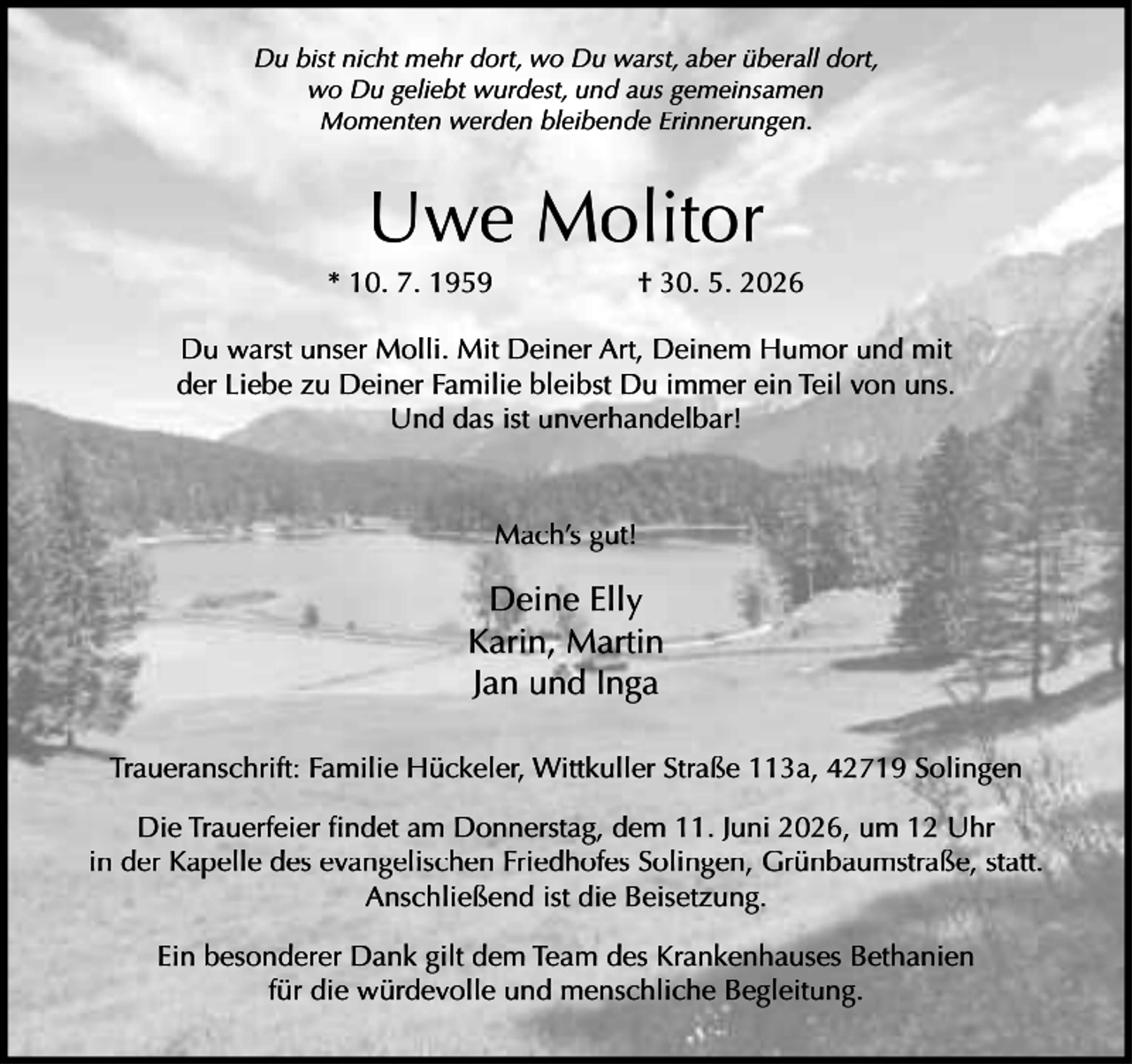 <p>Du bist nicht mehr dort, wo Du warst, aber überall dort,<br />wo Du geliebt wurdest, und aus gemeinsamen<br />Momenten werden bleibende Erinnerungen.</p><p>Uwe Molitor</p><p>* 10. 7. 1959</p><p>† 30. 5. 2026</p><p>Du warst unser Molli. Mit Deiner Art, Deinem Humor und mit<br />der Liebe zu Deiner Familie bleibst Du immer ein Teil von uns.<br />Und das ist unverhandelbar!</p><p>Mach’s gut!</p><p>Deine Elly<br />Karin, Martin<br />Jan und Inga<br />Traueranschrift: Familie Hückeler, Wittkuller Straße 113a, 42719 Solingen<br />Die Trauerfeier ﬁndet am Donnerstag, dem 11. Juni 2026, um 12 Uhr<br />in der Kapelle des evangelischen Friedhofes Solingen, Grünbaumstraße, statt.<br />Anschließend ist die Beisetzung.<br />Ein besonderer Dank gilt dem Team des Krankenhauses Bethanien<br />für die würdevolle und menschliche Begleitung.</p>