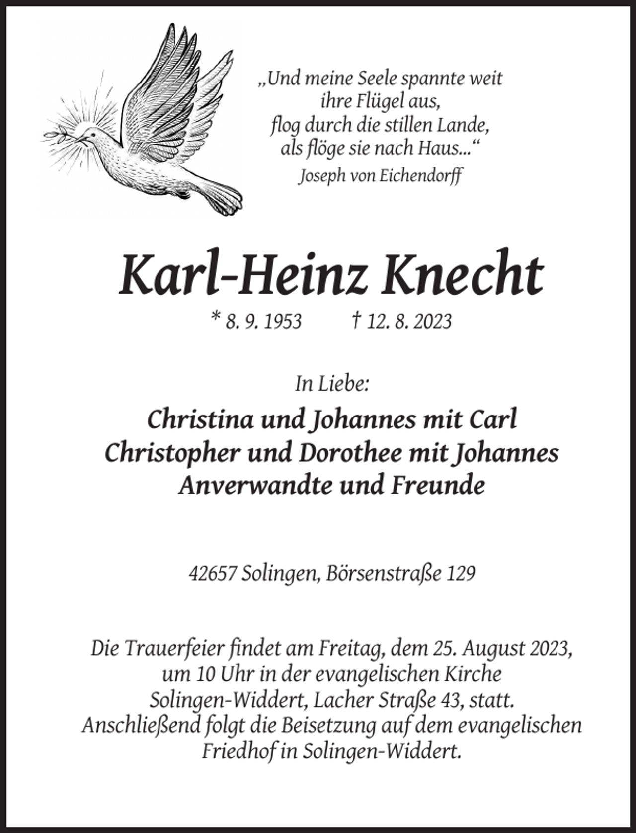 <p>„Und meine Seele spannte weit<br />ihre Flügel aus,<br />flog durch die stillen Lande,<br />als flöge sie nach Haus...“<br />Joseph von Eichendorff</p><p>Karl-Heinz Knecht<br />* 8. 9. 1953</p><p>† 12. 8. 2023</p><p>In Liebe:</p><p>Christina und Johannes mit Carl<br />Christopher und Dorothee mit Johannes<br />Anverwandte und Freunde</p><p>42657 Solingen, Börsenstraße 129</p><p>Die Trauerfeier findet am Freitag, dem 25. August 2023,<br />um 10 Uhr in der evangelischen Kirche<br />Solingen-Widdert, Lacher Straße 43, statt.<br />Anschließend folgt die Beisetzung auf dem evangelischen<br />Friedhof in Solingen-Widdert.</p>