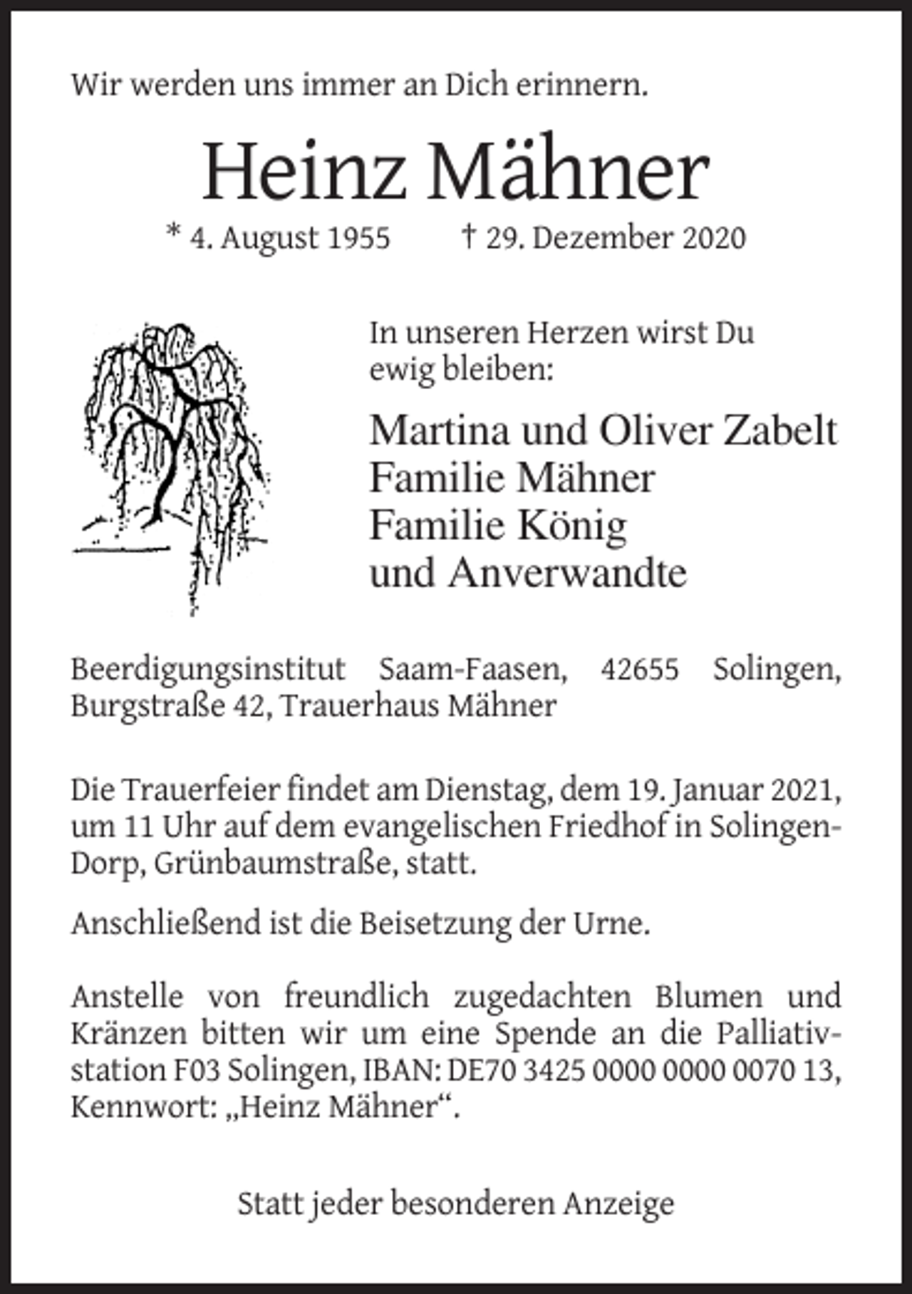 <p>Wir werden uns immer an Dich erinnern.</p><p>Heinz Mähner<br />* 4. August 1955</p><p>† 29. Dezember 2020</p><p>In unseren Herzen wirst Du<br />ewig bleiben:</p><p>Martina und Oliver Zabelt<br />Familie Mähner<br />Familie König<br />und Anverwandte<br />Beerdigungsinstitut Saam-Faasen, 42655 Solingen,<br />Burgstraße 42, Trauerhaus Mähner<br />Die Trauerfeier findet am Dienstag, dem 19. Januar 2021,<br />um 11 Uhr auf dem evangelischen Friedhof in SolingenDorp, Grünbaumstraße, statt.<br />Anschließend ist die Beisetzung der Urne.<br />Anstelle von freundlich zugedachten Blumen und<br />Kränzen bitten wir um eine Spende an die Palliativstation F03 Solingen, IBAN: DE70 3425 0070 13,<br />Kennwort: „Heinz Mähner“.<br />Statt jeder besonderen Anzeige</p>
