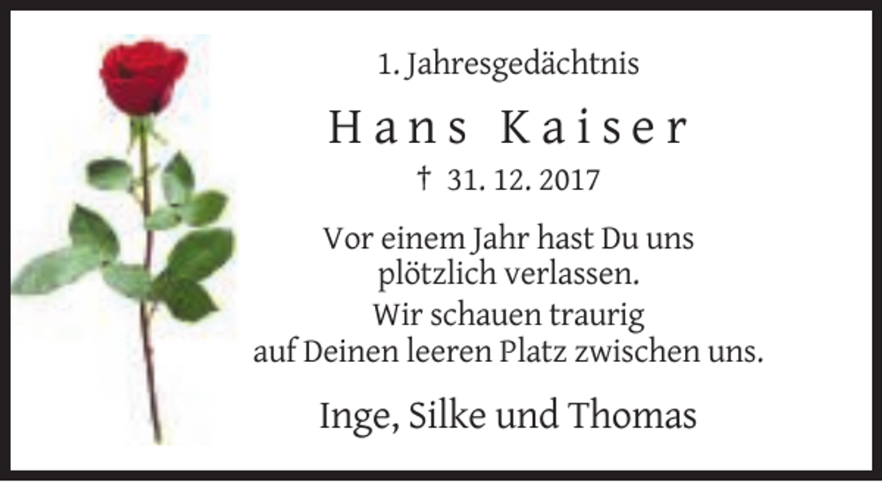 <p>1. Jahresgedächtnis</p><p>Hans Kaiser<br />† 31. 12. 2017<br />Vor einem Jahr hast Du uns<br />plötzlich verlassen.<br />Wir schauen traurig<br />auf Deinen leeren Platz zwischen uns.</p><p>Inge, Silke und Thomas</p>