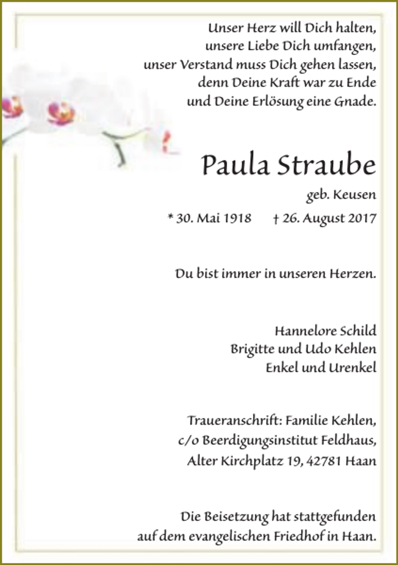 <p>Unser Herz will Dich halten,<br />unsere Liebe Dich umfangen,<br />unser Verstand muss Dich gehen lassen,<br />denn Deine Kraft war zu Ende<br />und Deine Erlösung eine Gnade.</p><p>Paula Straube<br />* 30. Mai 1918</p><p>geb. Keusen<br />† 26. August 2017</p><p>Du bist immer in unseren Herzen.<br />Hannelore Schild<br />Brigitte und Udo Kehlen<br />Enkel und Urenkel<br />Traueranschrift: Familie Kehlen,<br />c/o Beerdigungsinstitut Feldhaus,<br />Alter Kirchplatz 19, 42781 Haan<br />Die Beisetzung hat stattgefunden<br />auf dem evangelischen Friedhof in Haan.</p>