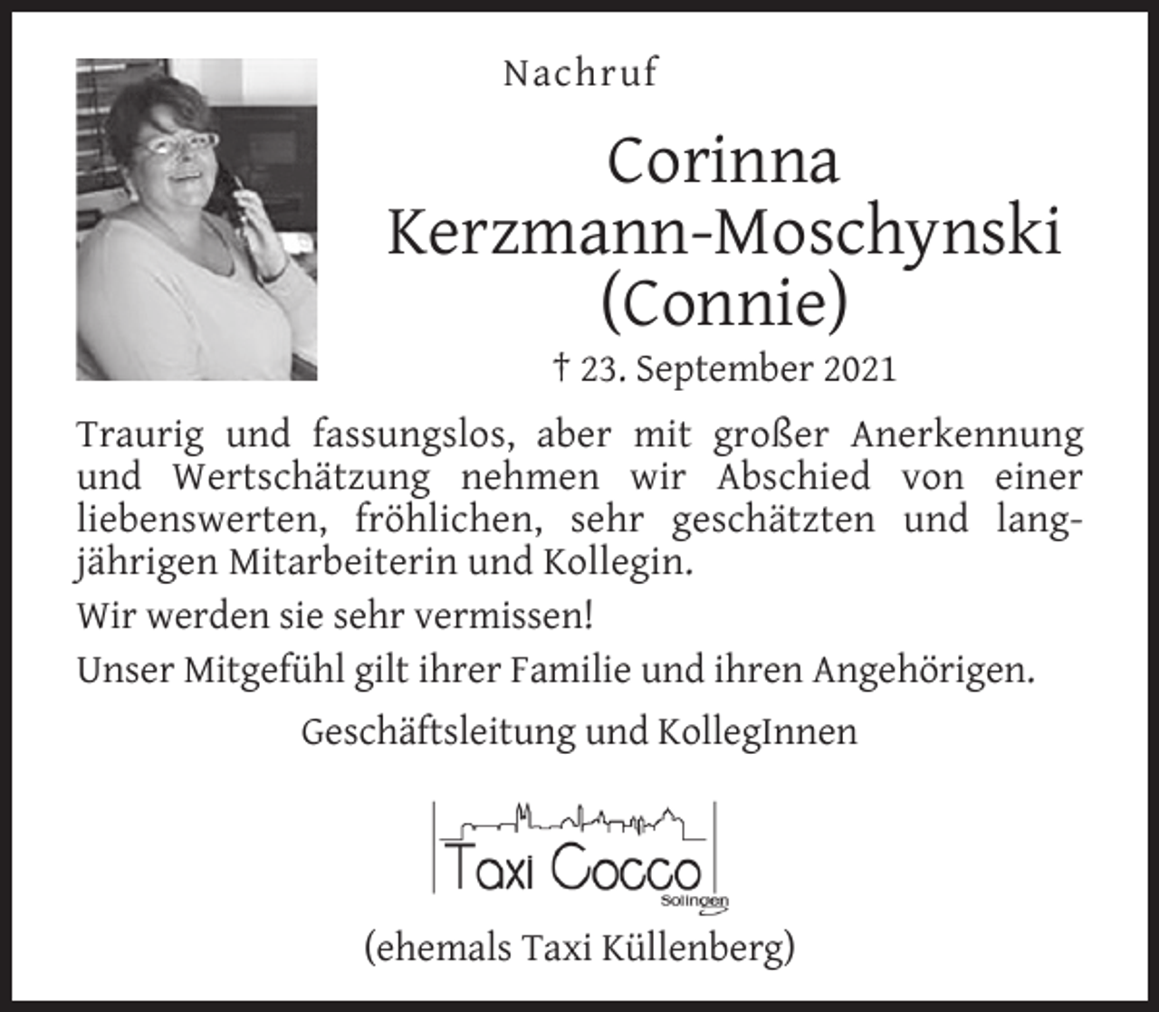 <p>Nachruf</p><p>Corinna<br />Kerzmann-Moschynski<br />(Connie)<br />† 23. September 2021</p><p>Traurig und fassungslos, aber mit großer Anerkennung<br />und Wertschätzung nehmen wir Abschied von einer<br />liebenswerten, fröhlichen, sehr geschätzten und langjährigen Mitarbeiterin und Kollegin.<br />Wir werden sie sehr vermissen!<br />Unser Mitgefühl gilt ihrer Familie und ihren Angehörigen.<br />Geschäftsleitung und KollegInnen</p><p>(ehemals Taxi Küllenberg)</p>