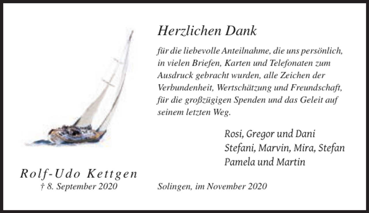 <p>Herzlichen Dank<br />für die liebevolle Anteilnahme, die uns persönlich,<br />in vielen Briefen, Karten und Telefonaten zum<br />Ausdruck gebracht wurden, alle Zeichen der<br />Verbundenheit, Wertschätzung und Freundschaft,<br />für die großzügigen Spenden und das Geleit auf<br />seinem letzten Weg.</p><p>Rosi, Gregor und Dani<br />Stefani, Marvin, Mira, Stefan<br />Pamela und Martin</p><p>Rolf-Udo Kettgen<br />† 8. September 2020</p><p>Solingen, im November 2020</p>
