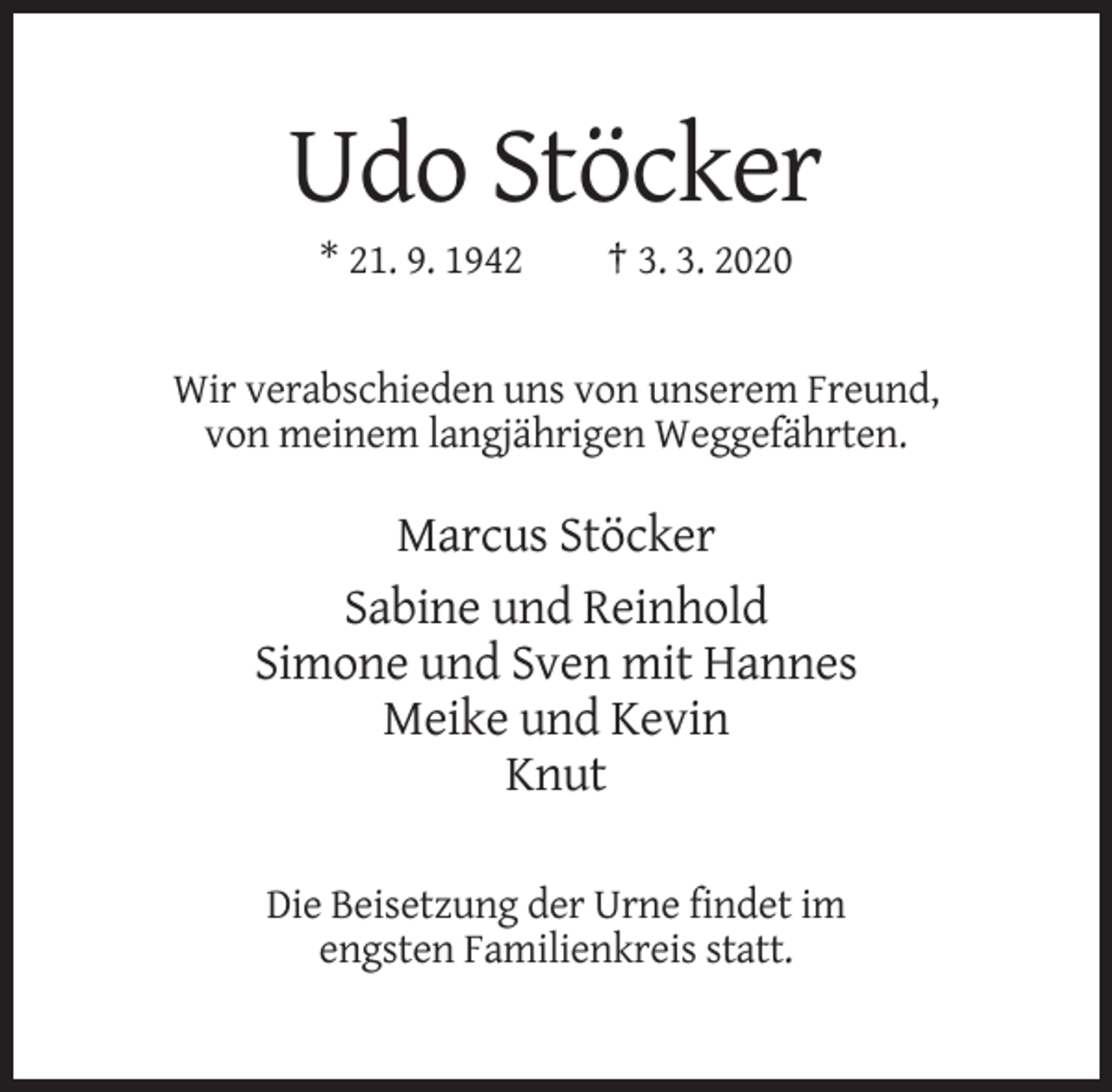 <p>Udo Stöcker<br />* 21. 9. 1942</p><p>† 3. 3. 2020</p><p>Wir verabschieden uns von unserem Freund,<br />von meinem langjährigen Weggefährten.</p><p>Marcus Stöcker<br />Sabine und Reinhold<br />Simone und Sven mit Hannes<br />Meike und Kevin<br />Knut<br />Die Beisetzung der Urne findet im<br />engsten Familienkreis statt.</p>