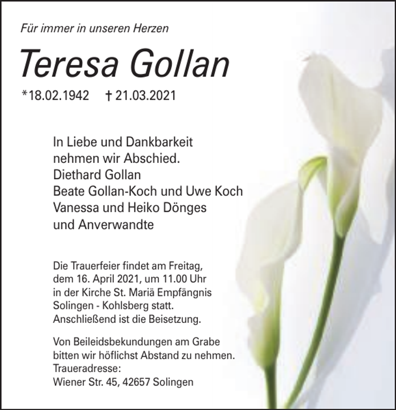<p>Für immer in unseren Herzen</p><p>Teresa Gollan<br />*18.02.1942</p><p>= 21.03.2021</p><p>In Liebe und Dankbarkeit<br />nehmen wir Abschied.<br />Diethard Gollan<br />Beate Gollan-Koch und Uwe Koch<br />Vanessa und Heiko Dönges<br />und Anverwandte<br />Die Trauerfeier ndet am Freitag,<br />dem 16. April 2021, um 11.00 Uhr<br />in der Kirche St. Mariä Empfängnis<br />Solingen - Kohlsberg statt.<br />Anschließend ist die Beisetzung.<br />Von Beileidsbekundungen am Grabe<br />bitten wir höichst Abstand zu nehmen.<br />Traueradresse:<br />Wiener Str. 45, 42657 Solingen</p>
