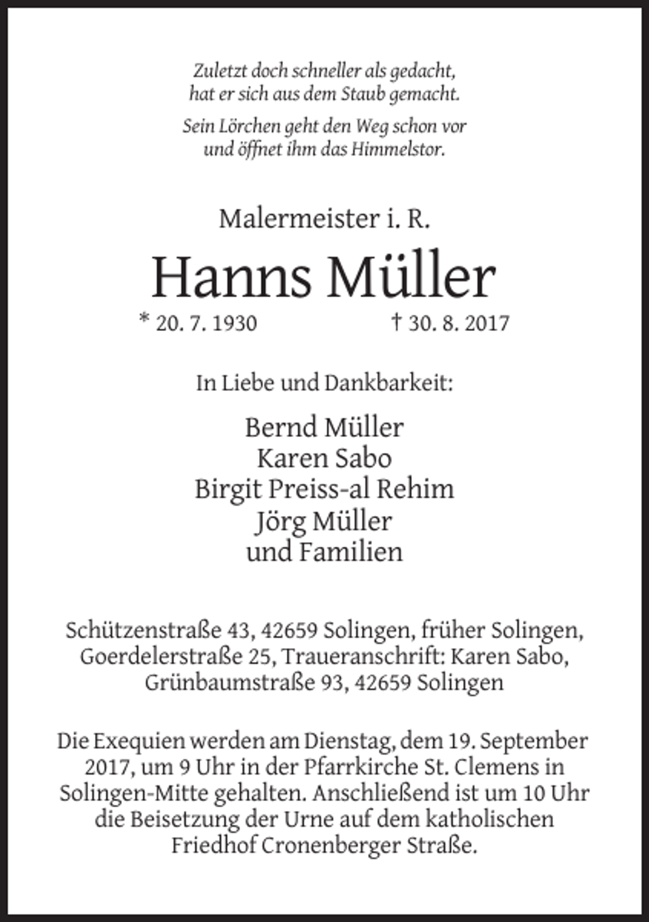 <p>Zuletzt doch schneller als gedacht,<br />hat er sich aus dem Staub gemacht.<br />Sein Lörchen geht den Weg schon vor<br />und öffnet ihm das Himmelstor.</p><p>Malermeister i. R.</p><p>Hanns Müller<br />* 20. 7. 1930</p><p>† 30. 8. 2017</p><p>In Liebe und Dankbarkeit:</p><p>Bernd Müller<br />Karen Sabo<br />Birgit Preiss-al Rehim<br />Jörg Müller<br />und Familien<br />Schützenstraße 43, 42659 Solingen, früher Solingen,<br />Goerdelerstraße 25, Traueranschrift: Karen Sabo,<br />Grünbaumstraße 93, 42659 Solingen<br />Die Exequien werden am Dienstag, dem 19. September<br />2017, um 9 Uhr in der Pfarrkirche St. Clemens in<br />Solingen-Mitte gehalten. Anschließend ist um 10 Uhr<br />die Beisetzung der Urne auf dem katholischen<br />Friedhof Cronenberger Straße.</p>