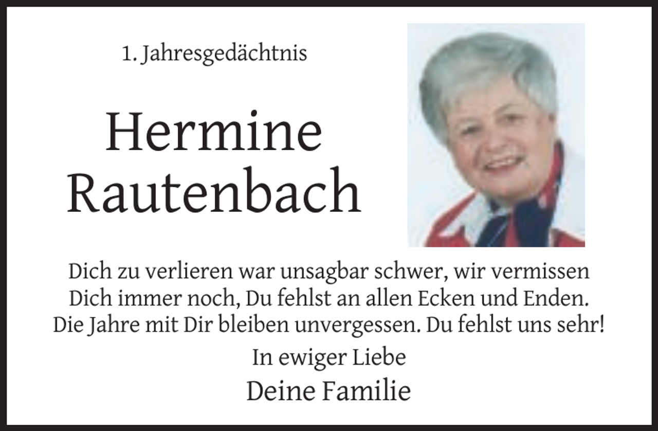 <p>1. Jahresgedächtnis</p><p>Hermine<br />Rautenbach<br />Dich zu verlieren war unsagbar schwer, wir vermissen<br />Dich immer noch, Du fehlst an allen Ecken und Enden.<br />Die Jahre mit Dir bleiben unvergessen. Du fehlst uns sehr!</p><p>In ewiger Liebe</p><p>Deine Familie</p>