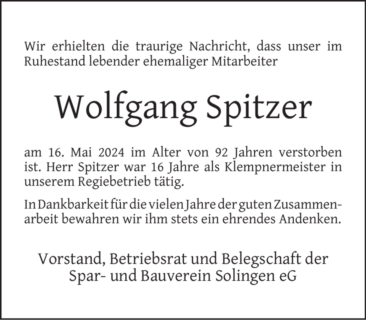 <p>Wir erhielten die traurige Nachricht, dass unser im<br />Ruhestand lebender ehemaliger Mitarbeiter</p>
<p>Wolfgang Spitzer<br />am 16. Mai 2024 im Alter von 92 Jahren verstorben<br />ist. Herr Spitzer war 16 Jahre als Klempnermeister in<br />unserem Regiebetrieb tätig.<br />In Dankbarkeit für die vielen Jahre der guten Zusammenarbeit bewahren wir ihm stets ein ehrendes Andenken.</p>
<p>Vorstand, Betriebsrat und Belegschaft der<br />Spar- und Bauverein Solingen eG</p>