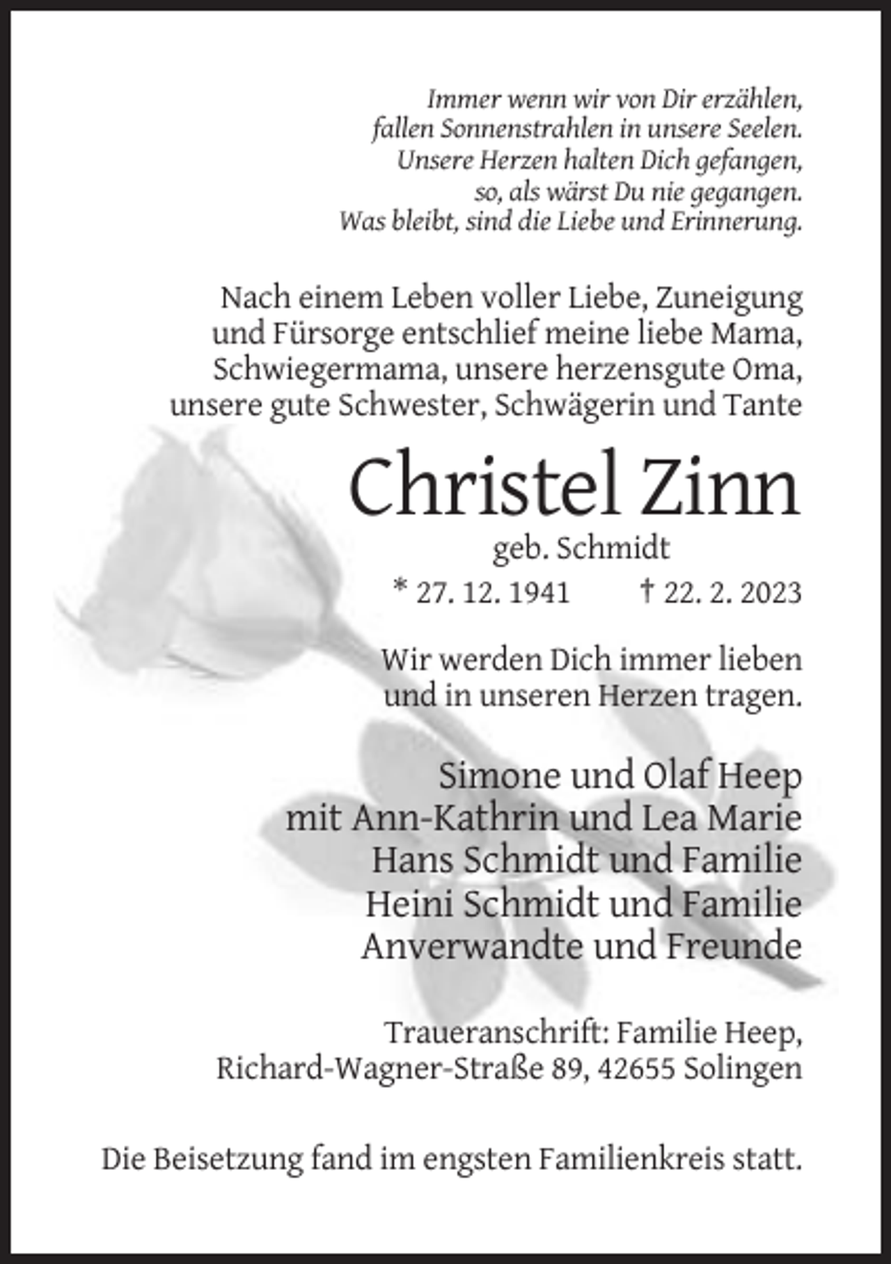 <p>Immer wenn wir von Dir erzählen,<br />fallen Sonnenstrahlen in unsere Seelen.<br />Unsere Herzen halten Dich gefangen,<br />so, als wärst Du nie gegangen.<br />Was bleibt, sind die Liebe und Erinnerung.</p><p>Nach einem Leben voller Liebe, Zuneigung<br />und Fürsorge entschlief meine liebe Mama,<br />Schwiegermama, unsere herzensgute Oma,<br />unsere gute Schwester, Schwägerin und Tante</p><p>Christel Zinn<br />geb. Schmidt<br />* 27. 12. 1941<br />† 22. 2. 2023<br />Wir werden Dich immer lieben<br />und in unseren Herzen tragen.</p><p>Simone und Olaf Heep<br />mit Ann-Kathrin und Lea Marie<br />Hans Schmidt und Familie<br />Heini Schmidt und Familie<br />Anverwandte und Freunde<br />Traueranschrift: Familie Heep,<br />Richard-Wagner-Straße 89, 42655 Solingen<br />Die Beisetzung fand im engsten Familienkreis statt.</p>
