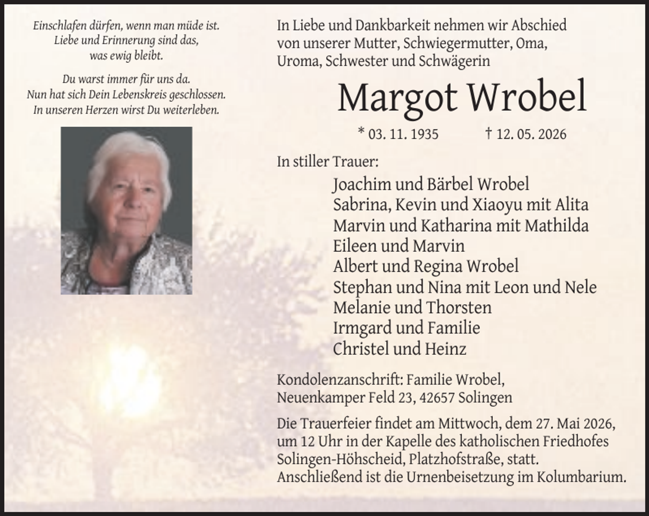 <p>Einschlafen dürfen, wenn man müde ist.<br />Liebe und Erinnerung sind das,<br />was ewig bleibt.<br />Du warst immer für uns da.<br />Nun hat sich Dein Lebenskreis geschlossen.<br />In unseren Herzen wirst Du weiterleben.</p><p>In Liebe und Dankbarkeit nehmen wir Abschied<br />von unserer Mutter, Schwiegermutter, Oma,<br />Uroma, Schwester und Schwägerin</p><p>Margot Wrobel<br />* 03. 11. 1935</p><p>† 12. 05. 2026</p><p>In stiller Trauer:</p><p>Joachim und Bärbel Wrobel<br />Sabrina, Kevin und Xiaoyu mit Alita<br />Marvin und Katharina mit Mathilda<br />Eileen und Marvin<br />Albert und Regina Wrobel<br />Stephan und Nina mit Leon und Nele<br />Melanie und Thorsten<br />Irmgard und Familie<br />Christel und Heinz<br />Kondolenzanschrift: Familie Wrobel,<br />Neuenkamper Feld 23, 42657 Solingen<br />Die Trauerfeier findet am Mittwoch, dem 27. Mai 2026,<br />um 12 Uhr in der Kapelle des katholischen Friedhofes<br />Solingen-Höhscheid, Platzhofstraße, statt.<br />Anschließend ist die Urnenbeisetzung im Kolumbarium.</p>