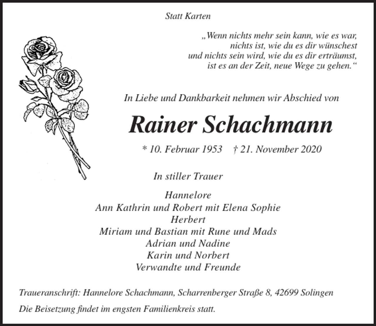 <p>Statt Karten<br />„Wenn nichts mehr sein kann, wie es war,<br />nichts ist, wie du es dir wünschest<br />und nichts sein wird, wie du es dir erträumst,<br />ist es an der Zeit, neue Wege zu gehen.“</p><p>In Liebe und Dankbarkeit nehmen wir Abschied von</p><p>Rainer Schachmann<br />* 10. Februar 1953 † 21. November 2020<br />In stiller Trauer<br />Hannelore<br />Ann Kathrin und Robert mit Elena Sophie<br />Herbert<br />Miriam und Bastian mit Rune und Mads<br />Adrian und Nadine<br />Karin und Norbert<br />Verwandte und Freunde<br />Traueranschrift: Hannelore Schachmann, Scharrenberger Straße 8, 42699 Solingen<br />Die Beisetzung findet im engsten Familienkreis statt.</p>