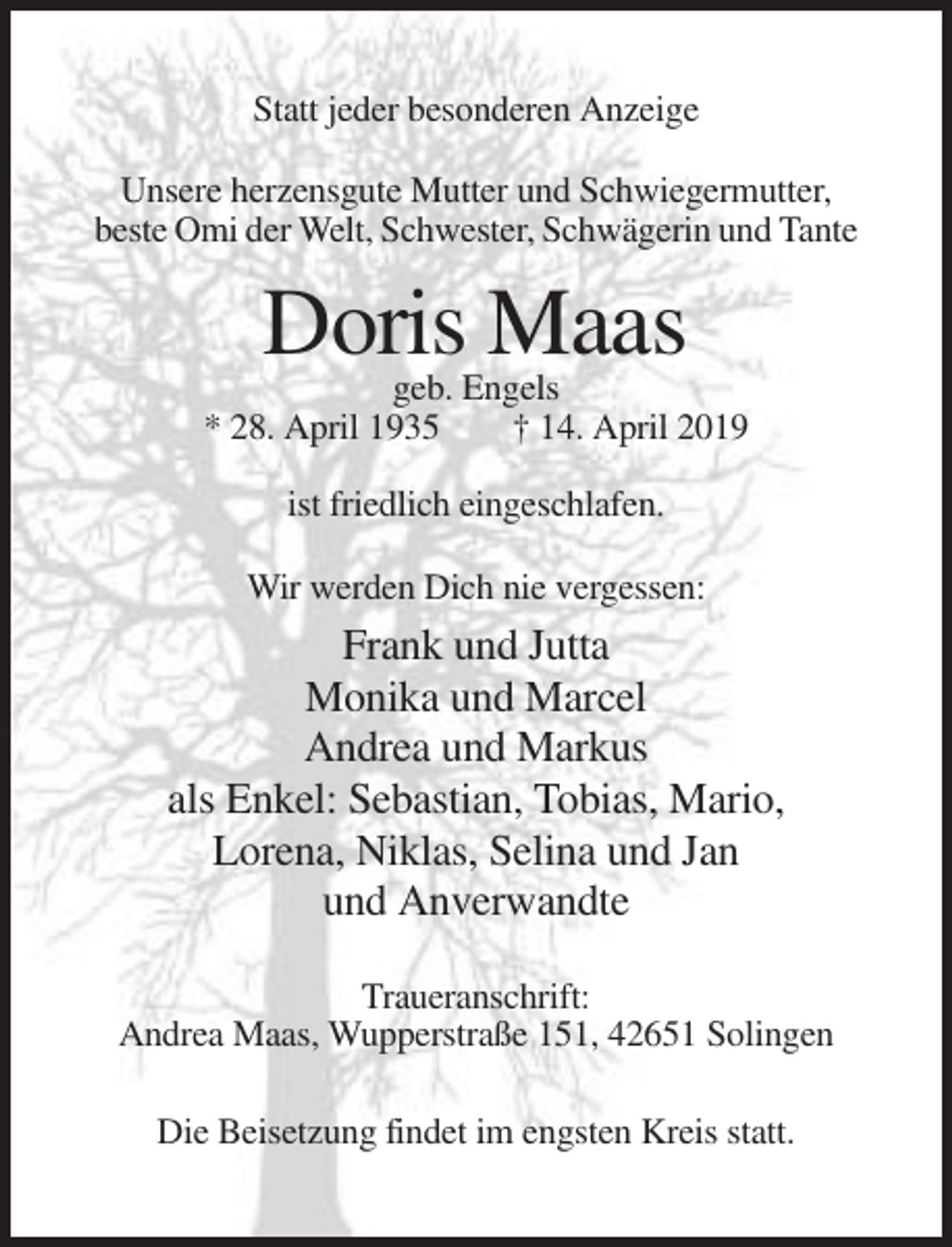 <p>Statt jeder besonderen Anzeige<br />Unsere herzensgute Mutter und Schwiegermutter,<br />beste Omi der Welt, Schwester, Schwägerin und Tante</p><p>Doris Maas<br />geb. Engels<br />* 28. April 1935<br />† 14. April 2019<br />ist friedlich eingeschlafen.<br />Wir werden Dich nie vergessen:</p><p>Frank und Jutta<br />Monika und Marcel<br />Andrea und Markus<br />als Enkel: Sebastian, Tobias, Mario,<br />Lorena, Niklas, Selina und Jan<br />und Anverwandte<br />Traueranschrift:<br />Andrea Maas, Wupperstraße 151, 42651 Solingen<br />Die Beisetzung findet im engsten Kreis statt.</p>